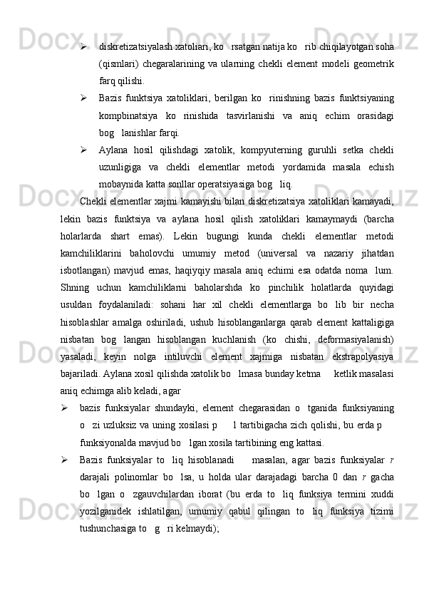  diskretizatsiyalash xatoliari, ko rsatgan natija ko rib chiqilayotgan soha 
(qismlari)   chegaralarining   va   ularning   chekli   element   modeli   geometrik
farq qilishi.
 Bazis   funktsiya   xatoliklari,   berilgan   ko rinishning   bazis   funktsiyaning	

kompbinatsiya   ko rinishida   tasvirlanishi   va   aniq   echim   orasidagi	

bog lanishlar farqi.	

 Aylana   hosil   qilishdagi   xatolik,   kompyuterning   guruhli   setka   chekli
uzunligiga   va   chekli   elementlar   metodi   yordamida   masala   echish
mobaynida katta sonllar operatsiyasiga bog liq.	

Chekli elementlar xajmi kamayishi bilan diskretizatsiya xatoliklari kamayadi,
lekin   bazis   funktsiya   va   aylana   hosil   qilish   xatoliklari   kamaymaydi   (barcha
holarlarda   shart   emas).   Lekin   bugungi   kunda   chekli   elementlar   metodi
kamchiliklarini   baholovchi   umumiy   metod   (universal   va   nazariy   jihatdan
isbotlangan)   mavjud   emas,   haqiyqiy   masala   aniq   echimi   esa   odatda   noma lum.	

Shning   uchun   kamchiliklarni   baholarshda   ko pinchilik   holatlarda   quyidagi	

usuldan   foydalaniladi:   sohani   har   xil   chekli   elementlarga   bo lib   bir   necha	

hisoblashlar   amalga   oshiriladi,   ushub   hisoblanganlarga   qarab   element   kattaligiga
nisbatan   bog langan   hisoblangan   kuchlanish   (ko chishi,   deformasiyalanish)	
 
yasaladi,   keyin   nolga   intiluvchi   element   xajmiga   nisbatan   ekstrapolyasiya
bajariladi. Aylana xosil qilishda xatolik bo lmasa bunday ketma   ketlik masalasi	
 
aniq echimga alib keladi, agar
 bazis   funksiyalar   shundayki,   element   chegarasidan   o tganida   funksiyaning	

o zi uzluksiz va uning xosilasi p   1 tartibigacha zich qolishi, bu erda p 	
  
funksiyonalda mavjud bo lgan xosila tartibining eng kattasi.	

 Bazis   funksiyalar   to liq   hisoblanadi     masalan,   agar   bazis   funksiyalar  	
  r
darajali   polinomlar   bo lsa,   u   holda   ular   darajadagi   barcha   0   dan  	
 r   gacha
bo lgan   o zgauvchilardan   iborat   (bu   erda   to liq   funksiya   termini   xuddi	
  
yozilganidek   ishlatilgan,   umumiy   qabul   qilingan   to liq   funksiya   tizimi	

tushunchasiga to g ri kelmaydi);	
  