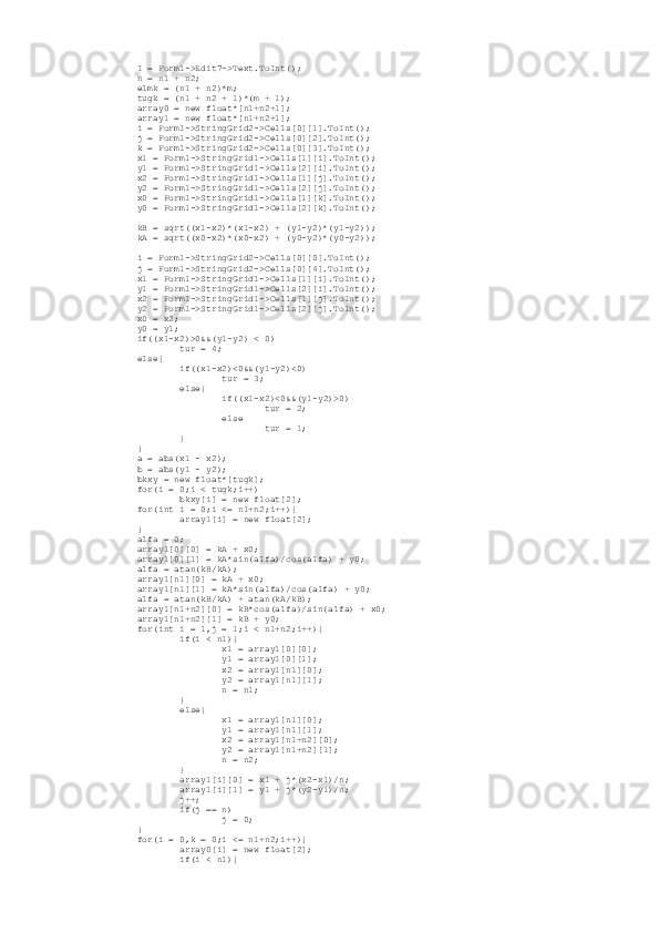          l = Form1->Edit7->Text.ToInt();
         n = n1 + n2;
         elmk = (n1 + n2)*m;
         tugk = (n1 + n2 + 1)*(m + 1);
         array0 = new float*[n1+n2+1];
         array1 = new float*[n1+n2+1];
         i = Form1->StringGrid2->Cells[0][1].ToInt();
         j = Form1->StringGrid2->Cells[0][2].ToInt();
         k = Form1->StringGrid2->Cells[0][3].ToInt();
         x1 = Form1->StringGrid1->Cells[1][i].ToInt();
         y1 = Form1->StringGrid1->Cells[2][i].ToInt();
         x2 = Form1->StringGrid1->Cells[1][j].ToInt();
         y2 = Form1->StringGrid1->Cells[2][j].ToInt();
         x0 = Form1->StringGrid1->Cells[1][k].ToInt();
         y0 = Form1->StringGrid1->Cells[2][k].ToInt();
         kB = sqrt((x1-x2)*(x1-x2) + (y1-y2)*(y1-y2));
         kA = sqrt((x0-x2)*(x0-x2) + (y0-y2)*(y0-y2));
         i = Form1->StringGrid2->Cells[0][0].ToInt();
         j = Form1->StringGrid2->Cells[0][4].ToInt();
         x1 = Form1->StringGrid1->Cells[1][i].ToInt();
         y1 = Form1->StringGrid1->Cells[2][i].ToInt();
         x2 = Form1->StringGrid1->Cells[1][j].ToInt();
         y2 = Form1->StringGrid1->Cells[2][j].ToInt();
         x0 = x2;
         y0 = y1;
         if((x1-x2)>0&&(y1-y2) < 0)
                 tur = 4;
         else{
                 if((x1-x2)<0&&(y1-y2)<0)
                         tur = 3;
                 else{
                         if((x1-x2)<0&&(y1-y2)>0)
                                 tur = 2;
                         else
                                 tur = 1;
                 }
         }
         a = abs(x1 - x2);
         b = abs(y1 - y2);
         bkxy = new float*[tugk];
         for(i = 0;i < tugk;i++)
                 bkxy[i] = new float[2];
         for(int i = 0;i <= n1+n2;i++){
                 array1[i] = new float[2];
         }
         alfa = 0;
         array1[0][0] = kA + x0;
         array1[0][1] = kA*sin(alfa)/cos(alfa) + y0;
         alfa = atan(kB/kA);
         array1[n1][0] = kA + x0;
         array1[n1][1] = kA*sin(alfa)/cos(alfa) + y0;
         alfa = atan(kB/kA) + atan(kA/kB);
         array1[n1+n2][0] = kB*cos(alfa)/sin(alfa) + x0;
         array1[n1+n2][1] = kB + y0;
         for(int i = 1,j = 1;i < n1+n2;i++){
                 if(i < n1){
                         x1 = array1[0][0];
                         y1 = array1[0][1];
                         x2 = array1[n1][0];
                         y2 = array1[n1][1];
                         n = n1;
                 }
                 else{
                         x1 = array1[n1][0];
                         y1 = array1[n1][1];
                         x2 = array1[n1+n2][0];
                         y2 = array1[n1+n2][1];
                         n = n2;
                 }
                 array1[i][0] = x1 + j*(x2-x1)/n;
                 array1[i][1] = y1 + j*(y2-y1)/n;
                 j++;
                 if(j == n)
                         j = 0;
         }
         for(i = 0,k = 0;i <= n1+n2;i++){
                 array0[i] = new float[2];
                 if(i < n1){ 