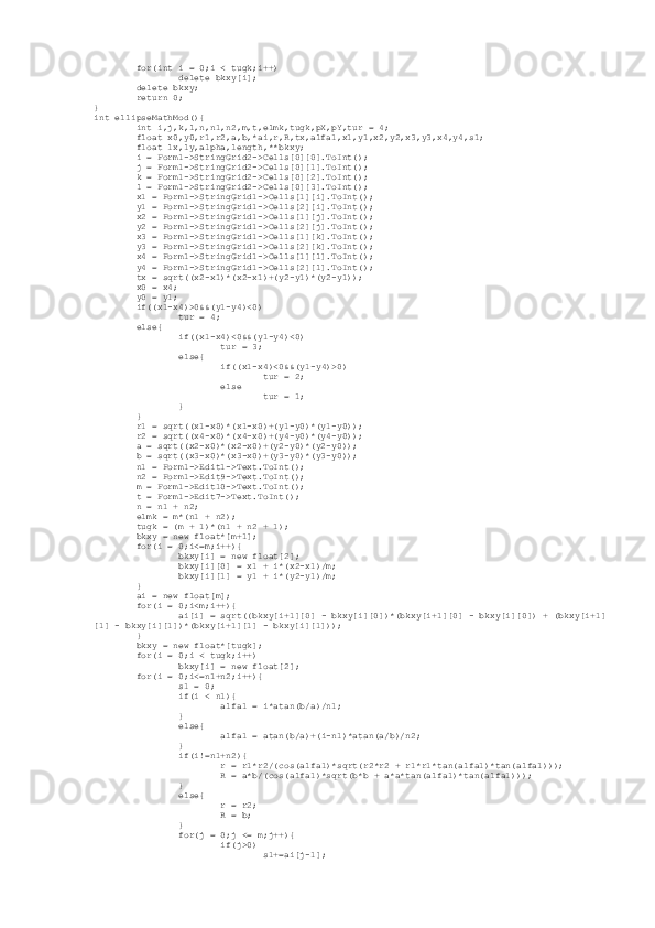          for(int i = 0;i < tugk;i++)
                 delete bkxy[i];
         delete bkxy;
         return 0;
}
int ellipseMathMod(){
         int i,j,k,l,n,n1,n2,m,t,elmk,tugk,pX,pY,tur = 4;
         float x0,y0,r1,r2,a,b,*ai,r,R,tx,alfa1,x1,y1,x2,y2,x3,y3,x4,y4,s1;
         float lx,ly,alpha,length,**bkxy;
         i = Form1->StringGrid2->Cells[0][0].ToInt();
         j = Form1->StringGrid2->Cells[0][1].ToInt();
         k = Form1->StringGrid2->Cells[0][2].ToInt();
         l = Form1->StringGrid2->Cells[0][3].ToInt();
         x1 = Form1->StringGrid1->Cells[1][i].ToInt();
         y1 = Form1->StringGrid1->Cells[2][i].ToInt();
         x2 = Form1->StringGrid1->Cells[1][j].ToInt();
         y2 = Form1->StringGrid1->Cells[2][j].ToInt();
         x3 = Form1->StringGrid1->Cells[1][k].ToInt();
         y3 = Form1->StringGrid1->Cells[2][k].ToInt();
         x4 = Form1->StringGrid1->Cells[1][l].ToInt();
         y4 = Form1->StringGrid1->Cells[2][l].ToInt();
         tx = sqrt((x2-x1)*(x2-x1)+(y2-y1)*(y2-y1));
         x0 = x4;
         y0 = y1;
         if((x1-x4)>0&&(y1-y4)<0)
                 tur = 4;
         else{
                 if((x1-x4)<0&&(y1-y4)<0)
                         tur = 3;
                 else{
                         if((x1-x4)<0&&(y1-y4)>0)
                                 tur = 2;
                         else
                                 tur = 1;
                 }
         }
         r1 = sqrt((x1-x0)*(x1-x0)+(y1-y0)*(y1-y0));
         r2 = sqrt((x4-x0)*(x4-x0)+(y4-y0)*(y4-y0));
         a = sqrt((x2-x0)*(x2-x0)+(y2-y0)*(y2-y0));
         b = sqrt((x3-x0)*(x3-x0)+(y3-y0)*(y3-y0));
         n1 = Form1->Edit1->Text.ToInt();
         n2 = Form1->Edit9->Text.ToInt();
         m = Form1->Edit10->Text.ToInt();
         t = Form1->Edit7->Text.ToInt();
         n = n1 + n2;
         elmk = m*(n1 + n2);
         tugk = (m + 1)*(n1 + n2 + 1);
         bkxy = new float*[m+1];
         for(i = 0;i<=m;i++){
                 bkxy[i] = new float[2];
                 bkxy[i][0] = x1 + i*(x2-x1)/m;
                 bkxy[i][1] = y1 + i*(y2-y1)/m;
         }
         ai = new float[m];
         for(i = 0;i<m;i++){
                 ai[i] = sqrt((bkxy[i+1][0] - bkxy[i][0])*(bkxy[i+1][0] - bkxy[i][0]) + (bkxy[i+1]
[1] - bkxy[i][1])*(bkxy[i+1][1] - bkxy[i][1]));
         }
         bkxy = new float*[tugk];
         for(i = 0;i < tugk;i++)
                 bkxy[i] = new float[2];
         for(i = 0;i<=n1+n2;i++){
                 s1 = 0;
                 if(i < n1){
                         alfa1 = i*atan(b/a)/n1;
                 }
                 else{
                         alfa1 = atan(b/a)+(i-n1)*atan(a/b)/n2;
                 }
                 if(i!=n1+n2){
                         r = r1*r2/(cos(alfa1)*sqrt(r2*r2 + r1*r1*tan(alfa1)*tan(alfa1)));
                         R = a*b/(cos(alfa1)*sqrt(b*b + a*a*tan(alfa1)*tan(alfa1)));
                 }
                 else{
                         r = r2;
                         R = b;
                 }
                 for(j = 0;j <= m;j++){
                         if(j>0)
                                 s1+=ai[j-1]; 