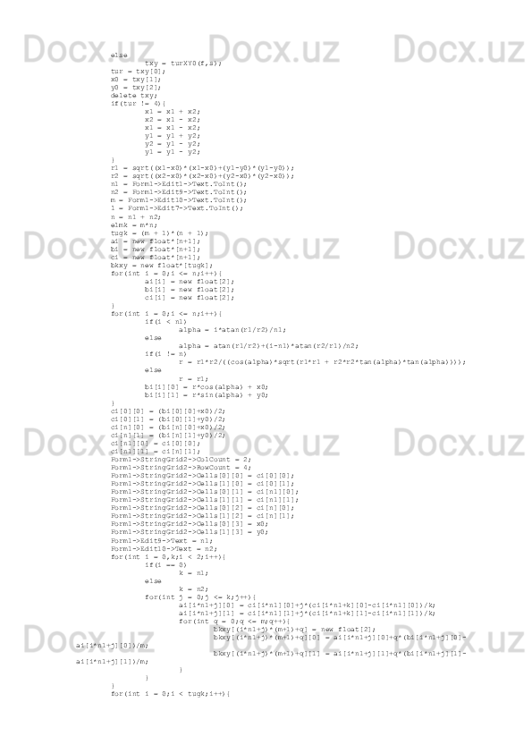          else
                 txy = turXY0(f,s);
         tur = txy[0];
         x0 = txy[1];
         y0 = txy[2];
         delete txy;
         if(tur != 4){
                 x1 = x1 + x2;
                 x2 = x1 - x2;
                 x1 = x1 - x2;
                 y1 = y1 + y2;
                 y2 = y1 - y2;
                 y1 = y1 - y2;
         }
         r1 = sqrt((x1-x0)*(x1-x0)+(y1-y0)*(y1-y0));
         r2 = sqrt((x2-x0)*(x2-x0)+(y2-x0)*(y2-x0));
         n1 = Form1->Edit1->Text.ToInt();
         n2 = Form1->Edit9->Text.ToInt();
         m = Form1->Edit10->Text.ToInt();
         l = Form1->Edit7->Text.ToInt();
         n = n1 + n2;
         elmk = m*n;
         tugk = (m + 1)*(n + 1);
         ai = new float*[n+1];
         bi = new float*[n+1];
         ci = new float*[n+1];
         bkxy = new float*[tugk];
         for(int i = 0;i <= n;i++){
                 ai[i] = new float[2];
                 bi[i] = new float[2];
                 ci[i] = new float[2];
         }
         for(int i = 0;i <= n;i++){
                 if(i < n1)
                         alpha = i*atan(r1/r2)/n1;
                 else
                         alpha = atan(r1/r2)+(i-n1)*atan(r2/r1)/n2;
                 if(i != n)
                         r = r1*r2/((cos(alpha)*sqrt(r1*r1 + r2*r2*tan(alpha)*tan(alpha))));
                 else
                         r = r1;
                 bi[i][0] = r*cos(alpha) + x0;
                 bi[i][1] = r*sin(alpha) + y0;
         }
         ci[0][0] = (bi[0][0]+x0)/2;
         ci[0][1] = (bi[0][1]+y0)/2;
         ci[n][0] = (bi[n][0]+x0)/2;
         ci[n][1] = (bi[n][1]+y0)/2;
         ci[n1][0] = ci[0][0];
         ci[n1][1] = ci[n][1];
         Form1->StringGrid2->ColCount = 2;
         Form1->StringGrid2->RowCount = 4;
         Form1->StringGrid2->Cells[0][0] = ci[0][0];
         Form1->StringGrid2->Cells[1][0] = ci[0][1];
         Form1->StringGrid2->Cells[0][1] = ci[n1][0];
         Form1->StringGrid2->Cells[1][1] = ci[n1][1];
         Form1->StringGrid2->Cells[0][2] = ci[n][0];
         Form1->StringGrid2->Cells[1][2] = ci[n][1];
         Form1->StringGrid2->Cells[0][3] = x0;
         Form1->StringGrid2->Cells[1][3] = y0;
         Form1->Edit9->Text = n1;
         Form1->Edit10->Text = n2;
         for(int i = 0,k;i < 2;i++){
                 if(i == 0)
                         k = n1;
                 else
                         k = n2;
                 for(int j = 0;j <= k;j++){
                         ai[i*n1+j][0] = ci[i*n1][0]+j*(ci[i*n1+k][0]-ci[i*n1][0])/k;
                         ai[i*n1+j][1] = ci[i*n1][1]+j*(ci[i*n1+k][1]-ci[i*n1][1])/k;
                         for(int q = 0;q <= m;q++){
                                 bkxy[(i*n1+j)*(m+1)+q] = new float[2];
                                 bkxy[(i*n1+j)*(m+1)+q][0] = ai[i*n1+j][0]+q*(bi[i*n1+j][0]-
ai[i*n1+j][0])/m;
                                 bkxy[(i*n1+j)*(m+1)+q][1] = ai[i*n1+j][1]+q*(bi[i*n1+j][1]-
ai[i*n1+j][1])/m;
                         }
                 }
         }
         for(int i = 0;i < tugk;i++){ 