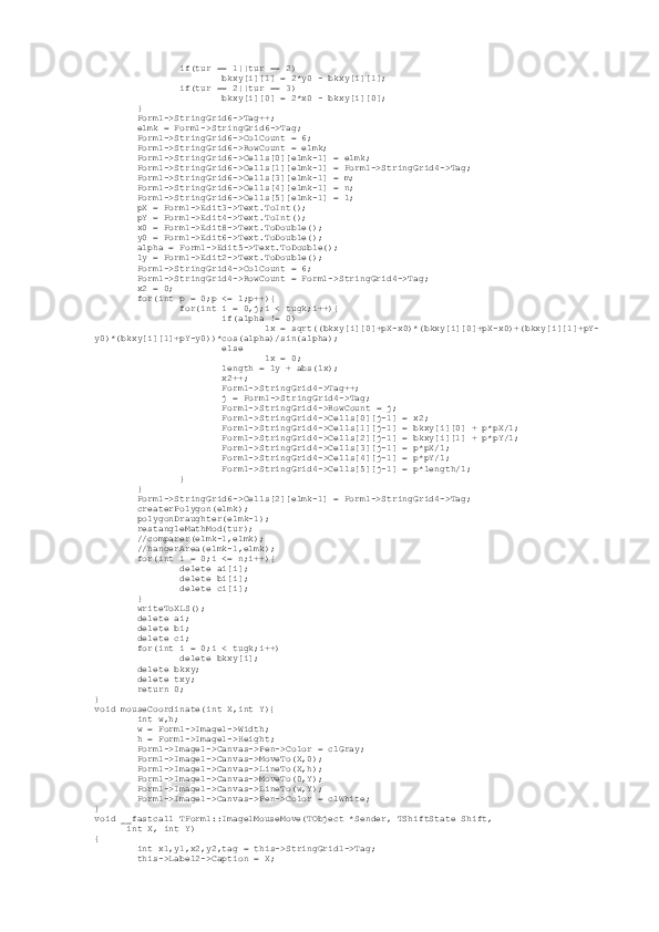                  if(tur == 1||tur == 2)
                         bkxy[i][1] = 2*y0 - bkxy[i][1];
                 if(tur == 2||tur == 3)
                         bkxy[i][0] = 2*x0 - bkxy[i][0];
         }
         Form1->StringGrid6->Tag++;
         elmk = Form1->StringGrid6->Tag;
         Form1->StringGrid6->ColCount = 6;
         Form1->StringGrid6->RowCount = elmk;
         Form1->StringGrid6->Cells[0][elmk-1] = elmk;
         Form1->StringGrid6->Cells[1][elmk-1] = Form1->StringGrid4->Tag;
         Form1->StringGrid6->Cells[3][elmk-1] = m;
         Form1->StringGrid6->Cells[4][elmk-1] = n;
         Form1->StringGrid6->Cells[5][elmk-1] = l;
         pX = Form1->Edit3->Text.ToInt();
         pY = Form1->Edit4->Text.ToInt();
         x0 = Form1->Edit8->Text.ToDouble();
         y0 = Form1->Edit6->Text.ToDouble();
         alpha = Form1->Edit5->Text.ToDouble();
         ly = Form1->Edit2->Text.ToDouble();
         Form1->StringGrid4->ColCount = 6;
         Form1->StringGrid4->RowCount = Form1->StringGrid4->Tag;
         x2 = 0;
         for(int p = 0;p <= l;p++){
                 for(int i = 0,j;i < tugk;i++){
                         if(alpha != 0)
                                 lx = sqrt((bkxy[i][0]+pX-x0)*(bkxy[i][0]+pX-x0)+(bkxy[i][1]+pY-
y0)*(bkxy[i][1]+pY-y0))*cos(alpha)/sin(alpha);
                         else
                                 lx = 0;
                         length = ly + abs(lx);
                         x2++;
                         Form1->StringGrid4->Tag++;
                         j = Form1->StringGrid4->Tag;
                         Form1->StringGrid4->RowCount = j;
                         Form1->StringGrid4->Cells[0][j-1] = x2;
                         Form1->StringGrid4->Cells[1][j-1] = bkxy[i][0] + p*pX/l;
                         Form1->StringGrid4->Cells[2][j-1] = bkxy[i][1] + p*pY/l;
                         Form1->StringGrid4->Cells[3][j-1] = p*pX/l;
                         Form1->StringGrid4->Cells[4][j-1] = p*pY/l;
                         Form1->StringGrid4->Cells[5][j-1] = p*length/l;
                 }
         }
         Form1->StringGrid6->Cells[2][elmk-1] = Form1->StringGrid4->Tag;
         createrPolygon(elmk);
         polygonDraughter(elmk-1);
         restangleMathMod(tur);
         //comparer(elmk-1,elmk);
         //hangerArea(elmk-1,elmk);
         for(int i = 0;i <= n;i++){
                 delete ai[i];
                 delete bi[i];
                 delete ci[i];
         }
         writeToXLS();
         delete ai;
         delete bi;
         delete ci;
         for(int i = 0;i < tugk;i++)
                 delete bkxy[i];
         delete bkxy;
         delete txy;
         return 0;
}
void mouseCoordinate(int X,int Y){
         int w,h;
         w = Form1->Image1->Width;
         h = Form1->Image1->Height;
         Form1->Image1->Canvas->Pen->Color = clGray;
         Form1->Image1->Canvas->MoveTo(X,0);
         Form1->Image1->Canvas->LineTo(X,h);
         Form1->Image1->Canvas->MoveTo(0,Y);
         Form1->Image1->Canvas->LineTo(w,Y);              
         Form1->Image1->Canvas->Pen->Color = clWhite;
}
void __fastcall TForm1::Image1MouseMove(TObject *Sender, TShiftState Shift,
       int X, int Y)
{
         int x1,y1,x2,y2,tag = this->StringGrid1->Tag;
         this->Label2->Caption = X; 