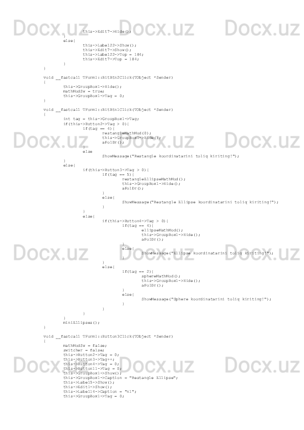                  this->Edit7->Hide();
         }
         else{
                 this->Label22->Show();
                 this->Edit7->Show();
                 this->Label22->Top = 184;
                 this->Edit7->Top = 184;
         }
}
void __fastcall TForm1::BitBtn2Click(TObject *Sender)
{
         this->GroupBox1->Hide();
         mathModSw = true;
         this->GroupBox1->Tag = 0;
}
void __fastcall TForm1::BitBtn1Click(TObject *Sender)
{
         int tag = this->GroupBox1->Tag;
         if(this->Button2->Tag > 0){
                 if(tag == 4){
                         restangleMathMod(0);
                         this->GroupBox1->Hide();
                         aPolDr();
                 }
                 else
                         ShowMessage("Restangle koordinatarini toliq kiriting!");
         }
         else{
                 if(this->Button3->Tag > 0){
                         if(tag == 5){
                                 restangleEllipseMathMod();
                                 this->GroupBox1->Hide();
                                 aPolDr();
                         }
                         else{
                                 ShowMessage("Restangle Ellipse koordinatarini toliq kiriting!");
                         }
                 }
                 else{
                         if(this->Button4->Tag > 0){
                                 if(tag == 4){
                                         ellipseMathMod();
                                         this->GroupBox1->Hide();
                                         aPolDr();
                                 }
                                 else{
                                         ShowMessage("Ellipse koordinatarini toliq kiriting!");
                                 }
                         }
                         else{
                                 if(tag == 2){
                                         sphereMathMod();
                                         this->GroupBox1->Hide();
                                         aPolDr();
                                 }
                                 else{
                                         ShowMessage("Sphere koordinatarini toliq kiriting!");
                                 }
                         }
                 }
         }   
         miniEllipses();
}
void __fastcall TForm1::Button3Click(TObject *Sender)
{
         mathModSw = false;
         switcher = false;
         this->Button2->Tag = 0;
         this->Button3->Tag++;
         this->Button4->Tag = 0;
         this->Button11->Tag = 0;
         this->GroupBox1->Show();
         this->GroupBox1->Caption = "Restangle Ellipse";
         this->Label5->Show();
         this->Edit1->Show();
         this->Label14->Caption = "n1";
         this->GroupBox1->Tag = 0; 