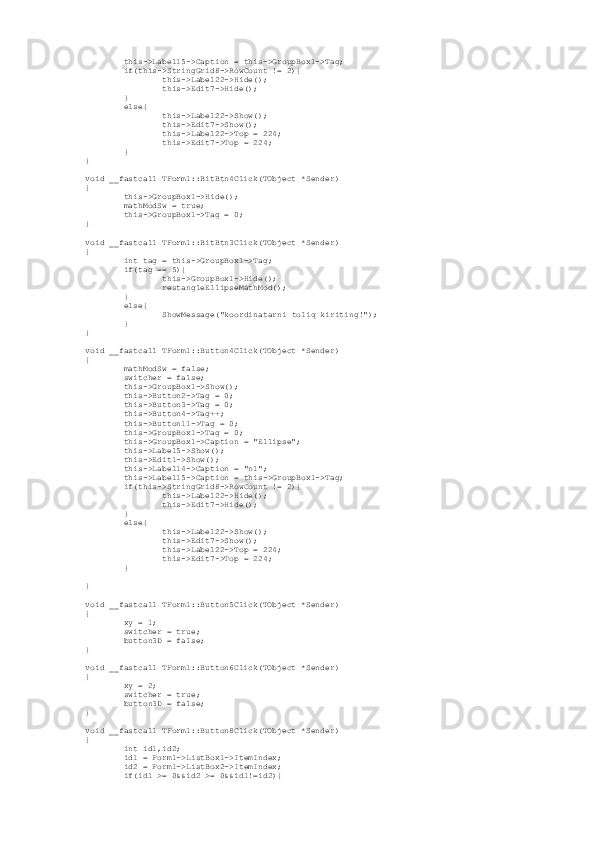          this->Label15->Caption = this->GroupBox1->Tag;
         if(this->StringGrid8->RowCount != 2){
                 this->Label22->Hide();
                 this->Edit7->Hide();
         }
         else{
                 this->Label22->Show();
                 this->Edit7->Show();
                 this->Label22->Top = 224;
                 this->Edit7->Top = 224;
         }
}
void __fastcall TForm1::BitBtn4Click(TObject *Sender)
{
         this->GroupBox1->Hide();
         mathModSw = true;
         this->GroupBox1->Tag = 0;
}
void __fastcall TForm1::BitBtn3Click(TObject *Sender)
{
         int tag = this->GroupBox1->Tag;
         if(tag == 5){
                 this->GroupBox1->Hide();
                 restangleEllipseMathMod();
         }
         else{
                 ShowMessage("koordinatarni toliq kiriting!");
         }
}
void __fastcall TForm1::Button4Click(TObject *Sender)
{
         mathModSw = false;
         switcher = false;
         this->GroupBox1->Show();
         this->Button2->Tag = 0;
         this->Button3->Tag = 0;
         this->Button4->Tag++;
         this->Button11->Tag = 0;
         this->GroupBox1->Tag = 0;
         this->GroupBox1->Caption = "Ellipse"; 
         this->Label5->Show();
         this->Edit1->Show();
         this->Label14->Caption = "n1";
         this->Label15->Caption = this->GroupBox1->Tag;
         if(this->StringGrid8->RowCount != 2){
                 this->Label22->Hide();
                 this->Edit7->Hide();
         }
         else{
                 this->Label22->Show();
                 this->Edit7->Show(); 
                 this->Label22->Top = 224;
                 this->Edit7->Top = 224;
         }
}
void __fastcall TForm1::Button5Click(TObject *Sender)
{
         xy = 1;
         switcher = true; 
         button3D = false;
}
void __fastcall TForm1::Button6Click(TObject *Sender)
{
         xy = 2;
         switcher = true; 
         button3D = false;
}
void __fastcall TForm1::Button8Click(TObject *Sender)
{
         int id1,id2;
         id1 = Form1->ListBox1->ItemIndex;
         id2 = Form1->ListBox2->ItemIndex;
         if(id1 >= 0&&id2 >= 0&&id1!=id2){ 
