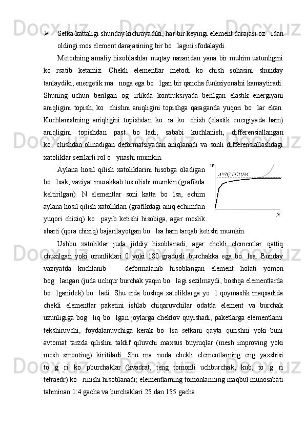  Setka kattaligi shunday kichrayadiki, har bir keyingi element darajasi oz idan
oldingi mos element darajasining bir bo lagini ifodalaydi.	

Metodning amaliy hisoblashlar  nuqtay nazaridan yana  bir  muhim  ustunligini
ko rsatib   ketamiz.   Chekli   elementlar   metodi   ko chish   sohasini   shunday	
 
tanlaydiki, energetik ma noga ega bo lgan bir qancha funksiyonalni kamaytiradi.	
 
Shuning   uchun   berilgan   og irlikda   kontruksiyada   berilgan   elastik   energiyani	

aniqligini   topish,   ko chishni   aniqligini   topishga   qaraganda   yuqori   bo lar   ekan.	
 
Kuchlanishning   aniqligini   topishdan   ko ra   ko chish   (elastik   energiyada   ham)	
 
aniqligini   topishdan   past   bo ladi,   sababi   kuchlanish,   differensiallangan	

ko chishdan   olinadigan   deformatsiyadan   aniqlanadi   va   sonli   differensiallashdagi	

xatoliklar sezilarli rol o ynashi mumkin.	

Aylana   hosil   qilish   xatoliklarini   hisobga   oladigan
bo lsak, vaziyat murakkab tus olishi mumkin (grafikda	

keltirilgan):   N   elementlar   soni   katta   bo lsa,   echim	

aylana hosil qilish xatoliklari (grafikdagi aniq echimdan
yuqori   chiziq)   ko payib   ketishi   hisobiga,   agar   moslik	

sharti (qora chiziq) bajarilayotgan bo lsa ham tarqab ketishi mumkin.	

Ushbu   xatoliklar   juda   jiddiy   hisoblanadi,   agar   chekli   elementlar   qattiq
chuzilgan   yoki   uzunliklari   0   yoki   180   gradusli   burchakka   ega   bo lsa.   Bunday	

vaziyatda   kuchlanib     deformalanib   hisoblangan   element   holati   yomon	

bog langan (juda uchqur burchak yaqin bo lagi sezilmaydi, boshqa elementlarda	
 
bo lganidek)   bo ladi.   Shu  erda  boshqa   xatoliklarga  yo l   qoymaslik  maqsadida
  
chekli   elementlar   paketini   ishlab   chiqaruvchilar   odatda   element   va   burchak
uzunligiga  bog liq   bo lgan  joylarga   cheklov  quyishadi;   paketlarga   elementlarni	
 
tekshiruvchi,   foydalanuvchiga   kerak   bo lsa   setkani   qayta   qurishni   yoki   buni	

avtomat   tarzda   qilishni   taklif   qiluvchi   maxsus   buyruqlar   (mesh   improving   yoki
mesh   smooting)   kiritiladi.   Shu   ma noda   chekli   elementlarning   eng   yaxshisi	

to g ri   ko pburchaklar   (kvadrat,   teng   tomonli   uchburchak,   kub,   to g ri	
    
tetraedr) ko rinishi hisoblanadi; elementlarning tomonlarining maqbul munosabati	

tahminan 1:4 gacha va burchaklari 25 dan 155 gacha. 