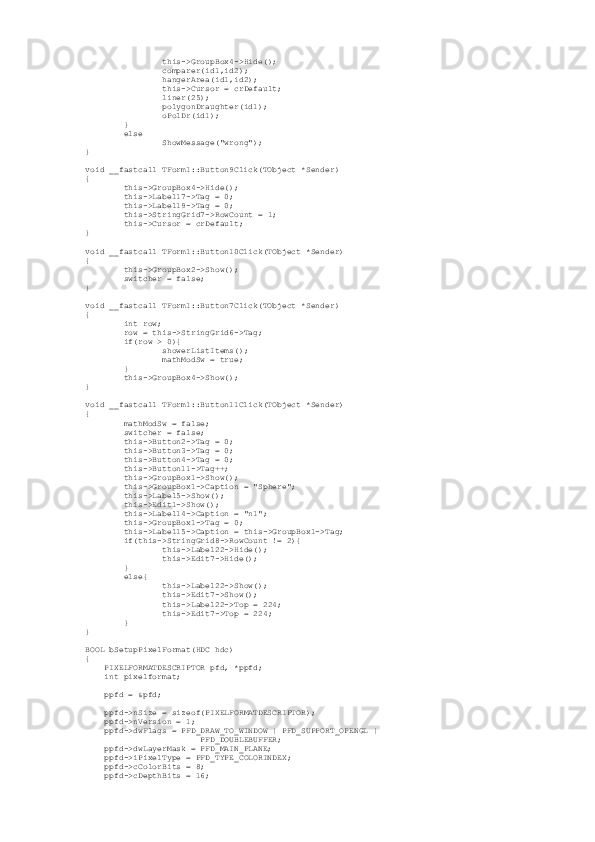                  this->GroupBox4->Hide();
                 comparer(id1,id2);
                 hangerArea(id1,id2);
                 this->Cursor = crDefault;
                 liner(25);
                 polygonDraughter(id1);
                 oPolDr(id1);
         }
         else
                 ShowMessage("wrong");
}
void __fastcall TForm1::Button9Click(TObject *Sender)
{
         this->GroupBox4->Hide();
         this->Label17->Tag = 0;
         this->Label19->Tag = 0;
         this->StringGrid7->RowCount = 1;
         this->Cursor = crDefault;
}
void __fastcall TForm1::Button10Click(TObject *Sender)
{
         this->GroupBox2->Show();
         switcher = false;
}
void __fastcall TForm1::Button7Click(TObject *Sender)
{
         int row;
         row = this->StringGrid6->Tag;
         if(row > 0){
                 showerListItems();
                 mathModSw = true;
         }
         this->GroupBox4->Show();
}
void __fastcall TForm1::Button11Click(TObject *Sender)
{
         mathModSw = false;
         switcher = false;
         this->Button2->Tag = 0;
         this->Button3->Tag = 0;
         this->Button4->Tag = 0;
         this->Button11->Tag++;
         this->GroupBox1->Show();
         this->GroupBox1->Caption = "Sphere";
         this->Label5->Show();
         this->Edit1->Show();
         this->Label14->Caption = "n1";
         this->GroupBox1->Tag = 0;
         this->Label15->Caption = this->GroupBox1->Tag;
         if(this->StringGrid8->RowCount != 2){
                 this->Label22->Hide();
                 this->Edit7->Hide();
         }
         else{
                 this->Label22->Show();
                 this->Edit7->Show(); 
                 this->Label22->Top = 224;
                 this->Edit7->Top = 224;
         }
}
 
BOOL bSetupPixelFormat(HDC hdc)
{
     PIXELFORMATDESCRIPTOR pfd, *ppfd;
     int pixelformat;
     ppfd = &pfd;
     ppfd->nSize = sizeof(PIXELFORMATDESCRIPTOR);
     ppfd->nVersion = 1;
     ppfd->dwFlags = PFD_DRAW_TO_WINDOW | PFD_SUPPORT_OPENGL |
                         PFD_DOUBLEBUFFER;
     ppfd->dwLayerMask = PFD_MAIN_PLANE;
     ppfd->iPixelType = PFD_TYPE_COLORINDEX;
     ppfd->cColorBits = 8;
     ppfd->cDepthBits = 16; 