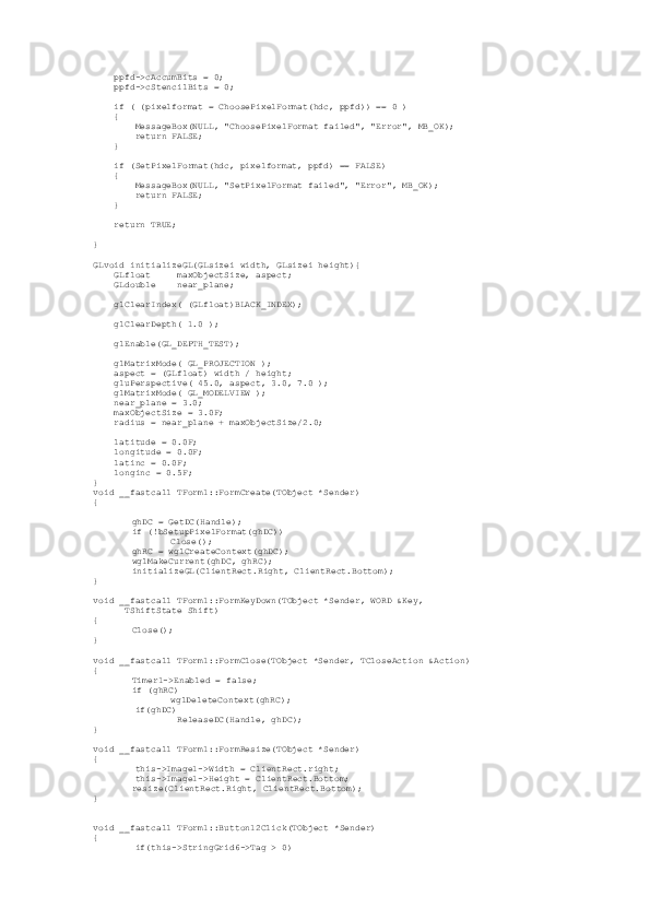      ppfd->cAccumBits = 0;
     ppfd->cStencilBits = 0;
     if ( (pixelformat = ChoosePixelFormat(hdc, ppfd)) == 0 )
     {
         MessageBox(NULL, "ChoosePixelFormat failed", "Error", MB_OK);
         return FALSE;
     }
     if (SetPixelFormat(hdc, pixelformat, ppfd) == FALSE)
     {
         MessageBox(NULL, "SetPixelFormat failed", "Error", MB_OK);
         return FALSE;
     }
     return TRUE;
}
  
GLvoid initializeGL(GLsizei width, GLsizei height){
     GLfloat     maxObjectSize, aspect;
     GLdouble    near_plane;
     glClearIndex( (GLfloat)BLACK_INDEX);
     glClearDepth( 1.0 );
     glEnable(GL_DEPTH_TEST);
     glMatrixMode( GL_PROJECTION );
     aspect = (GLfloat) width / height;
     gluPerspective( 45.0, aspect, 3.0, 7.0 );
     glMatrixMode( GL_MODELVIEW );
     near_plane = 3.0;
     maxObjectSize = 3.0F;
     radius = near_plane + maxObjectSize/2.0;
     latitude = 0.0F;
     longitude = 0.0F;
     latinc = 0.0F;
     longinc = 0.5F;
}
void __fastcall TForm1::FormCreate(TObject *Sender)
{
ghDC = GetDC(Handle);
if (!bSetupPixelFormat(ghDC))
Close();
ghRC = wglCreateContext(ghDC);
wglMakeCurrent(ghDC, ghRC);
initializeGL(ClientRect.Right, ClientRect.Bottom);        
}
void __fastcall TForm1::FormKeyDown(TObject *Sender, WORD &Key,
       TShiftState Shift)
{
Close();        
}
void __fastcall TForm1::FormClose(TObject *Sender, TCloseAction &Action)
{
Timer1->Enabled = false;
if (ghRC)
wglDeleteContext(ghRC);
         if(ghDC)
                 ReleaseDC(Handle, ghDC);
}
void __fastcall TForm1::FormResize(TObject *Sender)
{
         this->Image1->Width = ClientRect.right;
         this->Image1->Height = ClientRect.Bottom;
resize(ClientRect.Right, ClientRect.Bottom);        
}
void __fastcall TForm1::Button12Click(TObject *Sender)
{
         if(this->StringGrid6->Tag > 0) 