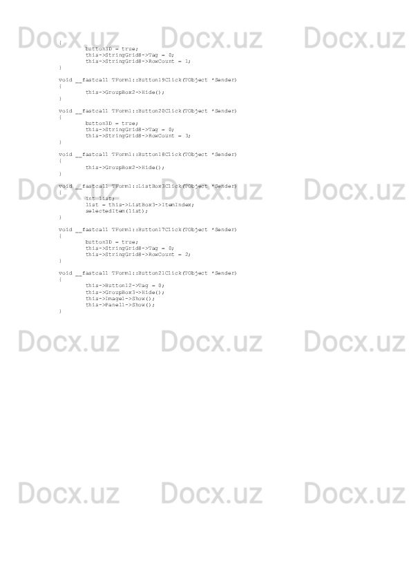 {
         button3D = true;
         this->StringGrid8->Tag = 0;
         this->StringGrid8->RowCount = 1;
}
void __fastcall TForm1::Button19Click(TObject *Sender)
{               
         this->GroupBox2->Hide();        
}
void __fastcall TForm1::Button20Click(TObject *Sender)
{
         button3D = true;
         this->StringGrid8->Tag = 0;
         this->StringGrid8->RowCount = 3;
}
void __fastcall TForm1::Button18Click(TObject *Sender)
{
         this->GroupBox2->Hide();        
}
void __fastcall TForm1::ListBox3Click(TObject *Sender)
{
         int list;
         list = this->ListBox3->ItemIndex;
         selectedItem(list);
}
void __fastcall TForm1::Button17Click(TObject *Sender)
{
         button3D = true;
         this->StringGrid8->Tag = 0;
         this->StringGrid8->RowCount = 2;
}
void __fastcall TForm1::Button21Click(TObject *Sender)
{
         this->Button12->Tag = 0;
         this->GroupBox3->Hide();
         this->Image1->Show();
         this->Panel1->Show();
} 