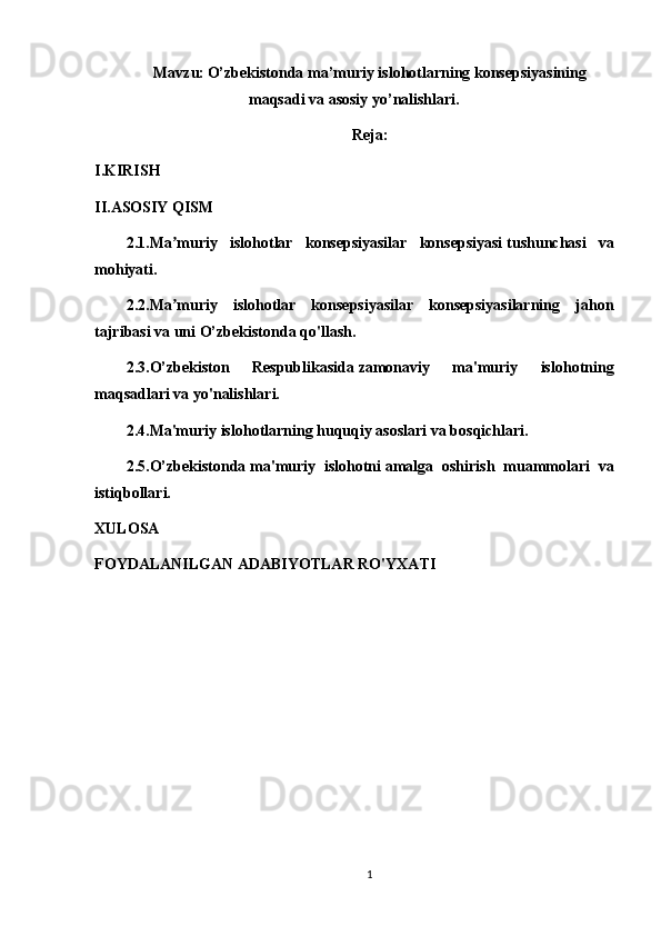 Mavzu:   O’zbekistonda ma’muriy islohotlarning konsepsiyasining
maqsadi va asosiy yo’nalishlari.
Reja:
I.KIRISH
II.ASOSIY QISM
2.1.Ma muriy   islohotlar   konsepsiyasilar   konsepsiyasiʼ   tushunchasi   va
mohiyati.
2.2.Ma muriy   islohotlar   konsepsiyasilar   konsepsiyasilarning   jahon
ʼ
tajribasi va uni O’zbekistonda qo'llash.
2.3.O’zbekiston   Respublikasida   zamonaviy   ma'muriy   islohotning
maqsadlari va   yo'nalishlari.
2.4.Ma'muriy islohotlarning huquqiy asoslari va bosqichlari.
2.5.O’zbekistonda   ma'muriy   islohotni   amalga   oshirish   muammolari   va
istiqbollari.
XULOSA
FOYDALANILGAN ADABIYOTLAR   RO'YXATI
1 