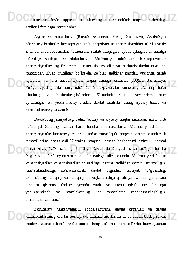 natijalari   va   davlat   apparati   natijalarining   o'ta   murakkab   majmui   o'rtasidagi
sezilarli farqlarga qaramasdan.
Ayrim   mamlakatlarda   (Buyuk   Britaniya,   Yangi   Zelandiya,   Avstraliya)
Ma muriy islohotlar konsepsiyasilar konsepsiyasilar konsepsiyasidasturlari siyosiyʼ
elita   va   davlat   xizmatlari   tomonidan   ishlab   chiqilgan,   qabul   qilingan   va   amalga
oshirilgan.   Boshqa   mamlakatlarda   Ma muriy   islohotlar   konsepsiyasilar	
ʼ
konsepsiyasilarning   fundamental   asosi   siyosiy   elita   va   markaziy   davlat   organlari
tomonidan   ishlab   chiqilgan   bo lsa-da,   ko plab   tadbirlar   pastdan   yuqoriga   qarab	
ʻ ʻ
tajribalar   va   turli   innovatsiyalar   orqali   amalga   oshirildi   (AQSh,   Germaniya,
Finlyandiyadagi   Ma muriy   islohotlar   konsepsiyasilar   konsepsiyasilarning   ba zi	
ʼ ʼ
jihatlari).   va   boshqalar.).Masalan,   Kanadada   ikkala   yondashuv   ham
qo'llanilgan.   Bu   yerda   asosiy   omillar   davlat   tuzilishi,   uning   siyosiy   tizimi   va
konstitutsiyaviy tuzumidir.
Davlatning   jamiyatdagi   rolini   tarixiy   va   siyosiy   nuqtai   nazardan   inkor   etib
bo‘lmaydi.   Shuning   uchun   ham   barcha   mamlakatlarda   Ma muriy   islohotlar	
ʼ
konsepsiyasilar  konsepsiyasilar  maqsadga muvofiqlik, pragmatizm va tejamkorlik
tamoyillariga   asoslanadi.   Ularning   maqsadi   davlat   boshqaruvi   tizimini   barbod
qilish   emas,   balki   so‘nggi   20-30-yil   davomida   dunyoda   sodir   bo‘lgan   barcha
“ilg‘or   voqealar”   tajribasini   davlat   faoliyatiga   tatbiq   etishdir.   Ma muriy   islohotlar
ʼ
konsepsiyasilar   konsepsiyasilar   doirasidagi   barcha   tadbirlar   qonun   ustuvorligini
mustahkamlashga   ko maklashish,   davlat   organlari   faoliyati   to g risidagi	
ʻ ʻ ʻ
axborotning   ochiqligi   va   ochiqligini   rivojlantirishga   qaratilgan.   Ularning   maqsadi
davlatni   ijtimoiy   jihatdan   yanada   yaxlit   va   kuchli   qilish,   uni   fuqaroga
yaqinlashtirish   va   mamlakatning   har   tomonlama   raqobatbardoshligini
ta’minlashdan iborat.
Boshqaruv   funktsiyalarini   soddalashtirish,   davlat   organlari   va   davlat
xizmatchilarining kadrlar boshqaruvi tizimini moslashtirish va davlat boshqaruvini
modernizatsiya qilish bo'yicha boshqa keng ko'lamli chora-tadbirlar buning uchun
10 