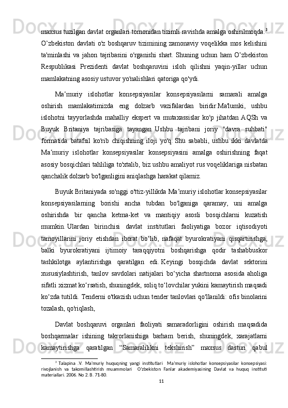 maxsus tuzilgan davlat organlari tomonidan tizimli ravishda amalga oshirilmoqda. 3
O’zbekiston   davlati   o'z   boshqaruv   tizimining   zamonaviy   voqelikka   mos   kelishini
ta'minlashi   va   jahon   tajribasini   o'rganishi   shart.   Shuning   uchun   ham   O’zbekiston
Respublikasi   Prezidenti   davlat   boshqaruvini   isloh   qilishni   yaqin-yillar   uchun
mamlakatning asosiy ustuvor yo'nalishlari qatoriga qo'ydi.
Ma muriy   islohotlar   konsepsiyasilar   konsepsiyasilarni   samarali   amalgaʼ
oshirish   mamlakatimizda   eng   dolzarb   vazifalardan   biridir.Ma'lumki,   ushbu
islohotni   tayyorlashda   mahalliy   ekspert   va   mutaxassislar   ko'p   jihatdan   AQSh   va
Buyuk   Britaniya   tajribasiga   tayangan.   Ushbu   tajribani   joriy   "davra   suhbati"
formatida   batafsil   ko'rib   chiqishning   iloji   yo'q.   Shu   sababli,   ushbu   ikki   davlatda
Ma muriy   islohotlar   konsepsiyasilar   konsepsiyasini   amalga   oshirishning   faqat	
ʼ
asosiy bosqichlari tahliliga to'xtalib, biz ushbu amaliyot rus voqeliklariga nisbatan
qanchalik dolzarb bo'lganligini aniqlashga harakat qilamiz.
Buyuk Britaniyada so'nggi o'ttiz-yillikda Ma muriy islohotlar konsepsiyasilar	
ʼ
konsepsiyasilarning   borishi   ancha   tubdan   bo'lganiga   qaramay,   uni   amalga
oshirishda   bir   qancha   ketma-ket   va   mantiqiy   asosli   bosqichlarni   kuzatish
mumkin.   Ulardan   birinchisi   davlat   institutlari   faoliyatiga   bozor   iqtisodiyoti
tamoyillarini   joriy   etishdan   iborat   bo‘lib,   nafaqat   byurokratiyani   qisqartirishga,
balki   byurokratiyani   ijtimoiy   taraqqiyotni   boshqarishga   qodir   tashabbuskor
tashkilotga   aylantirishga   qaratilgan   edi.   Keyingi   bosqichda   davlat   sektorini
xususiylashtirish,   tanlov   savdolari   natijalari   bo‘yicha   shartnoma   asosida   aholiga
sifatli xizmat ko‘rsatish, shuningdek, soliq to‘lovchilar yukini kamaytirish maqsadi
ko‘zda tutildi.   Tenderni o'tkazish uchun tender tanlovlari qo'llanildi: ofis binolarini
tozalash, qo'riqlash,
Davlat   boshqaruvi   organlari   faoliyati   samaradorligini   oshirish   maqsadida
boshqarmalar   ishining   takrorlanishiga   barham   berish,   shuningdek,   xarajatlarni
kamaytirishga   qaratilgan   “Samaralilikni   tekshirish”   maxsus   dasturi   qabul
3
  Talapina   .V.   Ma'muriy   huquqning   yangi   institutlari     Maʼmuriy   islohotlar   konsepsiyasilar   konsepsiyasi:
rivojlanish   va   takomillashtirish   muammolari     O’zbekiston   Fanlar   akademiyasining   Davlat   va   huquq   instituti
materiallari. 2006. No 2. B. 71-80.
11 