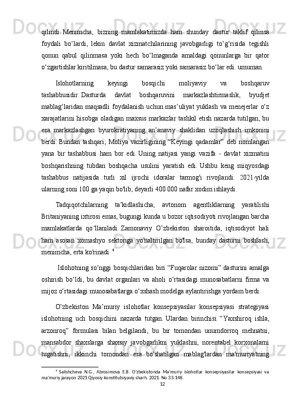 qilindi.   Menimcha,   bizning   mamlakatimizda   ham   shunday   dastur   taklif   qilinsa
foydali   bo‘lardi,   lekin   davlat   xizmatchilarining   javobgarligi   to‘g‘risida   tegishli
qonun   qabul   qilinmasa   yoki   hech   bo‘lmaganda   amaldagi   qonunlarga   bir   qator
o‘zgartishlar kiritilmasa, bu dastur samarasiz yoki samarasiz bo‘lar edi. umuman.
Islohotlarning   keyingi   bosqichi   moliyaviy   va   boshqaruv
tashabbusidir.   Dasturda   davlat   boshqaruvini   markazlashtirmaslik,   byudjet
mablag‘laridan maqsadli  foydalanish  uchun mas’uliyat  yuklash  va menejerlar  o‘z
xarajatlarini hisobga oladigan maxsus  markazlar tashkil  etish nazarda tutilgan, bu
esa   markazlashgan   byurokratiyaning   an’anaviy   shaklidan   uzoqlashish   imkonini
berdi.   Bundan   tashqari,   Moliya   vazirligining   “Keyingi   qadamlar”   deb   nomlangan
yana   bir   tashabbusi   ham   bor   edi.   Uning   natijasi   yangi   vazifa   -   davlat   xizmatini
boshqarishning   tubdan   boshqacha   usulini   yaratish   edi.   Ushbu   keng   miqyosdagi
tashabbus   natijasida   turli   xil   ijrochi   idoralar   tarmog'i   rivojlandi:   2021-yilda
ularning soni 100 ga yaqin bo'lib, deyarli 400 000 nafar xodim ishlaydi.
Tadqiqotchilarning   ta kidlashicha,   avtonom   agentliklarning   yaratilishiʼ
Britaniyaning ixtirosi emas, bugungi kunda u bozor iqtisodiyoti rivojlangan barcha
mamlakatlarda   qo llaniladi.	
ʻ   Zamonaviy   O’zbekiston   sharoitida,   iqtisodiyot   hali
ham   asosan   xomashyo   sektoriga   yo'naltirilgan   bo'lsa,   bunday   dasturni   boshlash,
menimcha, erta ko'rinadi.   4
  Islohotning so‘nggi bosqichlaridan biri “Fuqarolar nizomi” dasturini amalga
oshirish   bo‘ldi,   bu   davlat   organlari   va   aholi   o‘rtasidagi   munosabatlarni   firma   va
mijoz o‘rtasidagi munosabatlarga o‘xshash modelga aylantirishga yordam berdi.
O’zbekiston   Ma muriy   islohotlar   konsepsiyasilar   konsepsiyasi   strategiyasi	
ʼ
islohotning   uch   bosqichini   nazarda   tutgan.   Ulardan   birinchisi   “Yaxshiroq   ishla,
arzonroq”   formulasi   bilan   belgilandi,   bu   bir   tomondan   unumdorroq   mehnatni,
mansabdor   shaxslarga   shaxsiy   javobgarlikni   yuklashni,   norentabel   korxonalarni
tugatishni,   ikkinchi   tomondan   esa   bo'shatilgan   mablag'lardan   ma'muriyatning
4
  Salishcheva   N.G.,   Abrosimova   E.B.   O’zbekistonda   Maʼmuriy   islohotlar   konsepsiyasilar   konsepsiyasi   va
ma'muriy jarayon 2021 Qiyosiy konstitutsiyaviy sharh. 2021. No 3.S.148.
12 