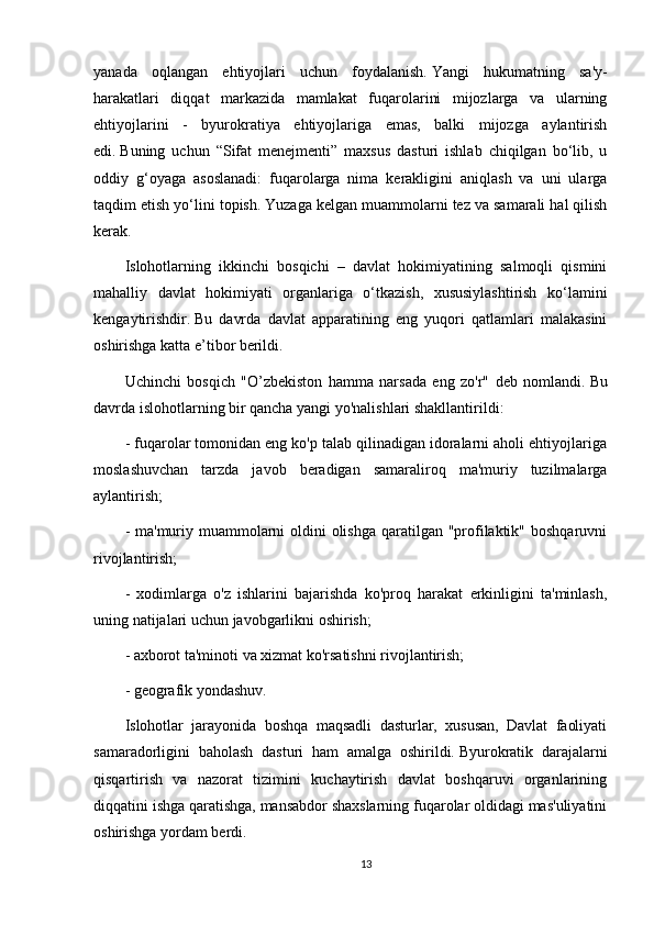 yanada   oqlangan   ehtiyojlari   uchun   foydalanish.   Yangi   hukumatning   sa'y-
harakatlari   diqqat   markazida   mamlakat   fuqarolarini   mijozlarga   va   ularning
ehtiyojlarini   -   byurokratiya   ehtiyojlariga   emas,   balki   mijozga   aylantirish
edi.   Buning   uchun   “Sifat   menejmenti”   maxsus   dasturi   ishlab   chiqilgan   bo‘lib,   u
oddiy   g‘oyaga   asoslanadi:   fuqarolarga   nima   kerakligini   aniqlash   va   uni   ularga
taqdim etish yo‘lini topish.   Yuzaga kelgan muammolarni tez va samarali hal qilish
kerak.
Islohotlarning   ikkinchi   bosqichi   –   davlat   hokimiyatining   salmoqli   qismini
mahalliy   davlat   hokimiyati   organlariga   o‘tkazish,   xususiylashtirish   ko‘lamini
kengaytirishdir.   Bu   davrda   davlat   apparatining   eng   yuqori   qatlamlari   malakasini
oshirishga katta e’tibor berildi.
Uchinchi   bosqich   "O’zbekiston   hamma   narsada   eng   zo'r"   deb   nomlandi.   Bu
davrda islohotlarning bir qancha yangi yo'nalishlari shakllantirildi:
- fuqarolar tomonidan eng ko'p talab qilinadigan idoralarni aholi ehtiyojlariga
moslashuvchan   tarzda   javob   beradigan   samaraliroq   ma'muriy   tuzilmalarga
aylantirish;
- ma'muriy muammolarni oldini olishga qaratilgan "profilaktik" boshqaruvni
rivojlantirish;
-   xodimlarga   o'z   ishlarini   bajarishda   ko'proq   harakat   erkinligini   ta'minlash,
uning natijalari uchun javobgarlikni oshirish;
- axborot ta'minoti va xizmat ko'rsatishni rivojlantirish;
- geografik yondashuv.
Islohotlar   jarayonida   boshqa   maqsadli   dasturlar,   xususan,   Davlat   faoliyati
samaradorligini   baholash   dasturi   ham   amalga   oshirildi.   Byurokratik   darajalarni
qisqartirish   va   nazorat   tizimini   kuchaytirish   davlat   boshqaruvi   organlarining
diqqatini ishga qaratishga, mansabdor shaxslarning fuqarolar oldidagi mas'uliyatini
oshirishga yordam berdi.
13 