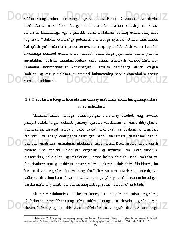 rahbarlarning   rolini   oshirishga   garov   tikildi.   Biroq,   O’zbekistonda   davlat
tuzilmalarida   etakchilikka   bo'lgan   munosabat   bir   ma'noli   emasligi   sir   emas:
rahbarlik   fazilatlariga   ega   o'qimishli   odam   malakasiz   boshliq   uchun   aniq   xavf
tug'diradi,   “etakchi   kafedra”ga   potentsial   nomzodga   aylanish.   Ushbu   muammoni
hal   qilish   yo'llaridan   biri,   ariza   beruvchilarni   qat'iy   tanlab   olish   va   ma'lum   bir
lavozimga   nomzod   uchun   sinov   muddati   bilan   ishga   joylashish   uchun   yollash
agentliklari   bo'lishi   mumkin.   Xulosa   qilib   shuni   ta'kidlash   kerakki,Ma muriyʼ
islohotlar   konsepsiyasilar   konsepsiyasini   amalga   oshirishga   da'vat   etilgan
kadrlarning   kasbiy   malakasi   muammosi   hukumatning   barcha   darajalarida   asosiy
masala hisoblanadi.
2.3.O’zbekiston Respublikasida   zamonaviy ma'muriy islohotning maqsadlari
va   yo'nalishlari.
Mamlakatimizda   amalga   oshirilayotgan   ma’muriy   islohot,   eng   avvalo,
jamiyat   oldida   turgan   dolzarb   ijtimoiy-iqtisodiy   vazifalarni   hal   etish   ehtiyojlarini
qondiradigan,nafaqat   saviyani,   balki   davlat   hokimiyati   va   boshqaruvi   organlari
faoliyatini yanada yuksaltirishga qaratilgan maqbul va samarali davlat boshqaruvi
tizimini   yaratishga   qaratilgan.   aholining   hayot   sifati.   Boshqaruvni   isloh   qilish
nafaqat   ijro   etuvchi   hokimiyat   organlarining   tuzilmasi   va   shtat   tarkibini
o‘zgartirish,   balki   ularning   vakolatlarini   qayta   ko‘rib   chiqish,   ushbu   vakolat   va
funksiyalarni   amalga   oshirish   mexanizmlarini   takomillashtirishdir.   Shubhasiz,   bu
borada   davlat   organlari   faoliyatining   shaffofligi   va   samaradorligini   oshirish,   uni
tadbirkorlik uchun ham, fuqarolar uchun ham qulaylik yaratish imkonini beradigan
barcha ma’muriy tartib-taomillarni aniq tartibga solish alohida o‘rin tutadi. 6
Ma'muriy   islohotning   ob'ekti   ma muriy   ijro   etuvchi   hokimiyat   organlari,	
ʼ
O’zbekiston   Respublikasining   ta'sis   sub'ektlarining   ijro   etuvchi   organlari,   ijro
etuvchi hokimiyatga qarashli davlat tashkilotlari, shuningdek, davlat vakolatlariga
6
  Talapina   V.   Ma'muriy   huquqning   yangi   institutlari   Ma'muriy   islohot:   rivojlanish   va   takomillashtirish
muammolari O’zbekiston Fanlar akademiyasining Davlat va huquq instituti materiallari. 2021. No 2. B. 71-80.
15 