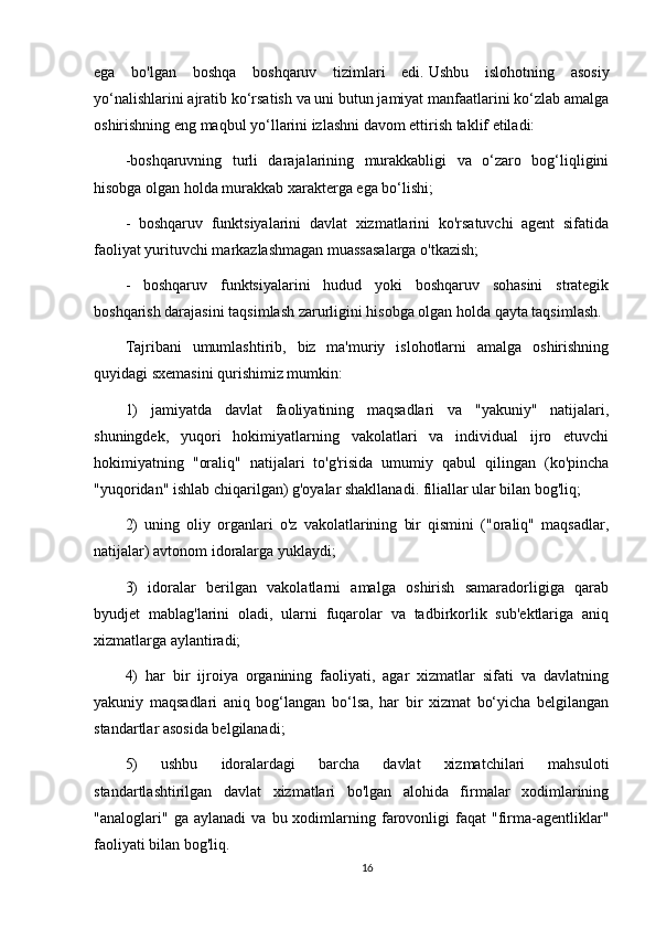 ega   bo'lgan   boshqa   boshqaruv   tizimlari   edi.   Ushbu   islohotning   asosiy
yo‘nalishlarini ajratib ko‘rsatish va uni butun jamiyat manfaatlarini ko‘zlab amalga
oshirishning eng maqbul yo‘llarini izlashni davom ettirish taklif etiladi:
-boshqaruvning   turli   darajalarining   murakkabligi   va   o‘zaro   bog‘liqligini
hisobga olgan holda murakkab xarakterga ega bo‘lishi;
-   boshqaruv   funktsiyalarini   davlat   xizmatlarini   ko'rsatuvchi   agent   sifatida
faoliyat yurituvchi markazlashmagan muassasalarga o'tkazish;
-   boshqaruv   funktsiyalarini   hudud   yoki   boshqaruv   sohasini   strategik
boshqarish darajasini taqsimlash zarurligini hisobga olgan holda qayta taqsimlash.
Tajribani   umumlashtirib,   biz   ma'muriy   islohotlarni   amalga   oshirishning
quyidagi sxemasini qurishimiz mumkin:
1)   jamiyatda   davlat   faoliyatining   maqsadlari   va   "yakuniy"   natijalari,
shuningdek,   yuqori   hokimiyatlarning   vakolatlari   va   individual   ijro   etuvchi
hokimiyatning   "oraliq"   natijalari   to'g'risida   umumiy   qabul   qilingan   (ko'pincha
"yuqoridan" ishlab chiqarilgan) g'oyalar shakllanadi. filiallar ular bilan bog'liq;
2)   uning   oliy   organlari   o'z   vakolatlarining   bir   qismini   ("oraliq"   maqsadlar,
natijalar) avtonom idoralarga yuklaydi;
3)   idoralar   berilgan   vakolatlarni   amalga   oshirish   samaradorligiga   qarab
byudjet   mablag'larini   oladi,   ularni   fuqarolar   va   tadbirkorlik   sub'ektlariga   aniq
xizmatlarga aylantiradi;
4)   har   bir   ijroiya   organining   faoliyati,   agar   xizmatlar   sifati   va   davlatning
yakuniy   maqsadlari   aniq   bog‘langan   bo‘lsa,   har   bir   xizmat   bo‘yicha   belgilangan
standartlar asosida belgilanadi;
5)   ushbu   idoralardagi   barcha   davlat   xizmatchilari   mahsuloti
standartlashtirilgan   davlat   xizmatlari   bo'lgan   alohida   firmalar   xodimlarining
"analoglari"  ga   aylanadi   va   bu  xodimlarning  farovonligi   faqat   "firma-agentliklar"
faoliyati bilan bog'liq.
16 