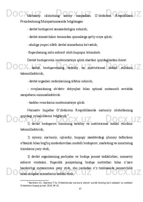 Ma'muriy   islohotning   asosiy   maqsadlari   O’zbekiston   Respublikasi
Prezidentining Murojaatnomasida belgilangan:
- davlat boshqaruvi samaradorligini oshirish;
- davlat xizmatchilari tomonidan qonunlarga qat'iy rioya qilish;
- aholiga yuqori sifatli davlat xizmatlarini ko'rsatish;
-fuqarolarning xolis axborot olish huquqini ta'minlash.
Davlat boshqaruvini modernizatsiya qilish shartlari quyidagilardan iborat:
-   davlat   boshqaruvining   tarkibiy   va   institutsional   tashkil   etilishini
takomillashtirish;
- davlat organlari xodimlarining sifatini oshirish;
-   rivojlanishning   ob'ektiv   ehtiyojlari   bilan   optimal   mutanosib   ravishda
xarajatlarni minimallashtirish
- kadrlar resurslarini modernizatsiya qilish.
Normativ   hujjatlar   O’zbekiston   Respublikasida   ma'muriy   islohotlarning
quyidagi yo'nalishlarini belgilaydi: 7
1)   davlat   boshqaruvi   tizimining   tarkibiy   va   institutsional   tashkil   etilishini
takomillashtirish;
2)   siyosiy,   ma'muriy,   iqtisodiy,   huquqiy   xarakterdagi   ijtimoiy   tadbirlarni
o'tkazish bilan bog'liq moslashuvchan modulli boshqaruv, marketing va monitoring
tizimlarini joriy etish;
3)   davlat   organlarining   partiyalar   va   boshqa   jamoat   tashkilotlari,   ommaviy
axborot   vositalari,   fuqarolik   jamiyatining   boshqa   institutlari   bilan   o‘zaro
hamkorligi   mexanizmini   joriy   etish,   shu   jumladan   o‘z   tuzilmasida   jamoatchilik
bilan aloqalar xizmatlarini tashkil etish;
7
  Narishkin  S.E., Xabrieva T.Ya. O’zbekistonda ma'muriy  islohot:  yuridik fanning ba'zi natijalari va vazifalari
O’zbekiston huquqi jurnali. 2021. № 11.
17 