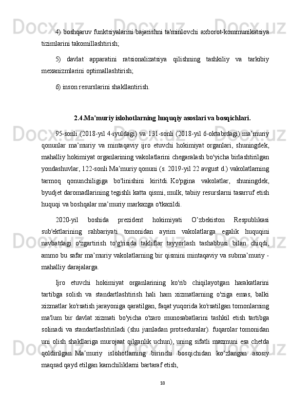 4) boshqaruv funktsiyalarini bajarishni ta'minlovchi axborot-kommunikatsiya
tizimlarini takomillashtirish;
5)   davlat   apparatini   ratsionalizatsiya   qilishning   tashkiliy   va   tarkibiy
mexanizmlarini optimallashtirish;
6) inson resurslarini shakllantirish.  
2.4.Ma'muriy islohotlarning huquqiy asoslari va bosqichlari.
95-sonli (2018-yil 4-iyuldagi) va 131-sonli (2018-yil 6-oktabrdagi) ma’muriy
qonunlar   ma’muriy   va   mintaqaviy   ijro   etuvchi   hokimiyat   organlari,   shuningdek,
mahalliy hokimiyat organlarining vakolatlarini chegaralash bo'yicha birlashtirilgan
yondashuvlar, 122-sonli Ma’muriy qonuni (s. 2019-yil 22 avgust d.) vakolatlarning
tarmoq   qonunchiligiga   bo'linishini   kiritdi.   Ko'pgina   vakolatlar,   shuningdek,
byudjet daromadlarining tegishli katta qismi, mulk, tabiiy resurslarni tasarruf etish
huquqi va boshqalar ma’muriy markazga o'tkazildi.
2020-yil   boshida   prezident   hokimiyati   O’zbekiston   Respublikasi
sub'ektlarining   rahbariyati   tomonidan   ayrim   vakolatlarga   egalik   huquqini
navbatdagi   o'zgartirish   to'g'risida   takliflar   tayyorlash   tashabbusi   bilan   chiqdi,
ammo bu safar ma’muriy vakolatlarning bir qismini mintaqaviy va subma’muriy -
mahalliy darajalarga.
Ijro   etuvchi   hokimiyat   organlarining   ko'rib   chiqilayotgan   harakatlarini
tartibga   solish   va   standartlashtirish   hali   ham   xizmatlarning   o'ziga   emas,   balki
xizmatlar ko'rsatish jarayoniga qaratilgan, faqat yuqorida ko'rsatilgan tomonlarning
ma'lum   bir   davlat   xizmati   bo'yicha   o'zaro   munosabatlarini   tashkil   etish   tartibga
solinadi   va   standartlashtiriladi   (shu   jumladan   protseduralar).   fuqarolar   tomonidan
uni olish shakllariga murojaat  qilganlik uchun), uning sifatli mazmuni  esa chetda
qoldirilgan.   Ma muriy   islohotlarning   birinchi   bosqichidan   ko zlangan   asosiyʼ ʻ
maqsad qayd etilgan kamchiliklarni bartaraf etish,
18 