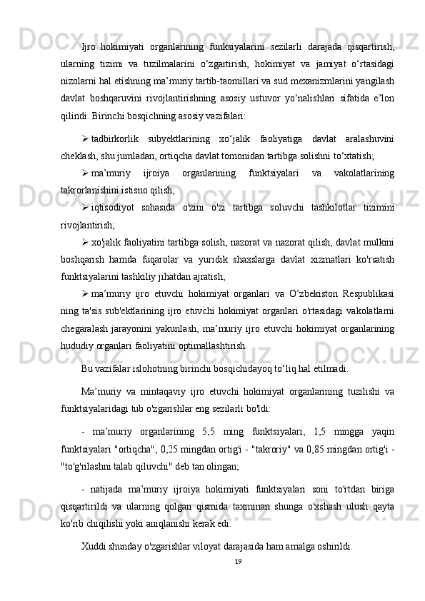 Ijro   hokimiyati   organlarining   funksiyalarini   sezilarli   darajada   qisqartirish,
ularning   tizimi   va   tuzilmalarini   o‘zgartirish,   hokimiyat   va   jamiyat   o‘rtasidagi
nizolarni hal etishning ma’muriy tartib-taomillari va sud mexanizmlarini yangilash
davlat   boshqaruvini   rivojlantirishning   asosiy   ustuvor   yo‘nalishlari   sifatida   e’lon
qilindi.   Birinchi bosqichning asosiy vazifalari:
 tadbirkorlik   subyektlarining   xo‘jalik   faoliyatiga   davlat   aralashuvini
cheklash, shu jumladan, ortiqcha davlat tomonidan tartibga solishni to‘xtatish;
 ma’muriy   ijroiya   organlarining   funktsiyalari   va   vakolatlarining
takrorlanishini istisno qilish;
 iqtisodiyot   sohasida   o'zini   o'zi   tartibga   soluvchi   tashkilotlar   tizimini
rivojlantirish;
 xo'jalik faoliyatini tartibga solish, nazorat va nazorat qilish, davlat mulkini
boshqarish   hamda   fuqarolar   va   yuridik   shaxslarga   davlat   xizmatlari   ko'rsatish
funktsiyalarini tashkiliy jihatdan ajratish;
 ma’muriy   ijro   etuvchi   hokimiyat   organlari   va   O’zbekiston   Respublikasi
ning  ta'sis   sub'ektlarining  ijro  etuvchi   hokimiyat   organlari  o'rtasidagi  vakolatlarni
chegaralash   jarayonini   yakunlash,   ma’muriy   ijro   etuvchi   hokimiyat   organlarining
hududiy organlari faoliyatini optimallashtirish.
Bu vazifalar islohotning birinchi bosqichidayoq to‘liq hal etilmadi.
Ma’muriy   va   mintaqaviy   ijro   etuvchi   hokimiyat   organlarining   tuzilishi   va
funktsiyalaridagi tub o'zgarishlar eng sezilarli bo'ldi:
-   ma’muriy   organlarining   5,5   ming   funktsiyalari,   1,5   mingga   yaqin
funktsiyalari "ortiqcha", 0,25 mingdan ortig'i - "takroriy" va 0,85 mingdan ortig'i -
"to'g'rilashni talab qiluvchi" deb tan olingan;
-   natijada   ma’muriy   ijroiya   hokimiyati   funktsiyalari   soni   to'rtdan   biriga
qisqartirildi   va   ularning   qolgan   qismida   taxminan   shunga   o'xshash   ulush   qayta
ko'rib chiqilishi yoki aniqlanishi kerak edi.
Xuddi shunday o'zgarishlar viloyat darajasida ham amalga oshirildi.
19 