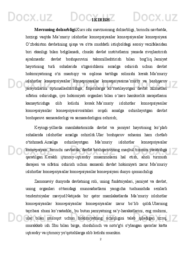 I.KIRISH
Mavzuning   dolzarbligi . Kurs ishi mavzusining dolzarbligi, birinchi navbatda,
hozirgi   vaqtda   Ma muriy   islohotlar   konsepsiyasilar   konsepsiyasilar   konsepsiyasiʼ
O’zbekiston   davlatining   qisqa   va   o'rta   muddatli   istiqboldagi   asosiy   vazifalaridan
biri   ekanligi   bilan   belgilanadi,   chunki   davlat   institutlarini   yanada   rivojlantirish
ajralmasdir.   davlat   boshqaruvini   takomillashtirish   bilan   bog‘liq.   Jamiyat
hayotining   turli   sohalarida   o'zgarishlarni   amalga   oshirish   uchun   davlat
hokimiyatining   o'zi   mantiqiy   va   oqilona   tartibga   solinishi   kerak.   Ma muriy	
ʼ
islohotlar   konsepsiyasilar   konsepsiyasilar   konsepsiyasima muriy   va   boshqaruv	
ʼ
jarayonlarini   optimallashtirishga,   fuqarolarga   ko rsatilayotgan   davlat   xizmatlari	
ʻ
sifatini   oshirishga,   ijro   hokimiyati   organlari   bilan   o zaro   hamkorlik   xarajatlarini	
ʻ
kamaytirishga   olib   kelishi   kerak.   Ma muriy   islohotlar   konsepsiyasilar	
ʼ
konsepsiyasilar   konsepsiyasivositalari   orqali   amalga   oshirilayotgan   davlat
boshqaruvi samaradorligi va samaradorligini oshirish;
Keyingi -yil larda   mamlakatimizda   davlat   va   jamiyat   hayotining   ko ‘ plab
sohalarida   islohotlar   amalga   oshirildi . Ular   boshqaruv   sohasini   ham   chetlab
o ' tishmadi . Amalga   oshirilayotgan   Ma ʼ muriy   islohotlar   konsepsiyasilar
konsepsiyasi ,   birinchi   navbatda ,   davlat   boshqaruvining   maqbul   tizimini   yaratishga
qaratilgan .   Kerakli   ijtimoiy-iqtisodiy   muammolarni   hal   etish,   aholi   turmush
darajasi   va   sifatini   oshirish   uchun   samarali   davlat   hokimiyati   zarur.   Ma muriy	
ʼ
islohotlar konsepsiyasilar konsepsiyasilar konsepsiyasi dunyo qonunchiligi
Zamonaviy   dunyoda   davlatning   roli,   uning   funktsiyalari,   jamiyat   va   davlat,
uning   organlari   o'rtasidagi   munosabatlarni   yangicha   tushunishda   sezilarli
tendentsiyalar   mavjud.Natijada   bir   qator   mamlakatlarda   Ma muriy   islohotlar	
ʼ
konsepsiyasilar   konsepsiyasilar   konsepsiyasilar   zarur   bo‘lib   qoldi.Ularning
tajribasi  shuni  ko‘rsatadiki,   bu butun jamiyatning  sa’y-harakatlarini,  eng muhimi,
ular   bilan   muloqot   uchun   hokimiyatning   ochiqligini   talab   qiladigan   uzoq,
murakkab   ish.   Shu   bilan   birga,   shoshilinch   va   noto'g'ri   o'ylangan   qarorlar   katta
iqtisodiy va ijtimoiy yo'qotishlarga olib kelishi mumkin.
2 