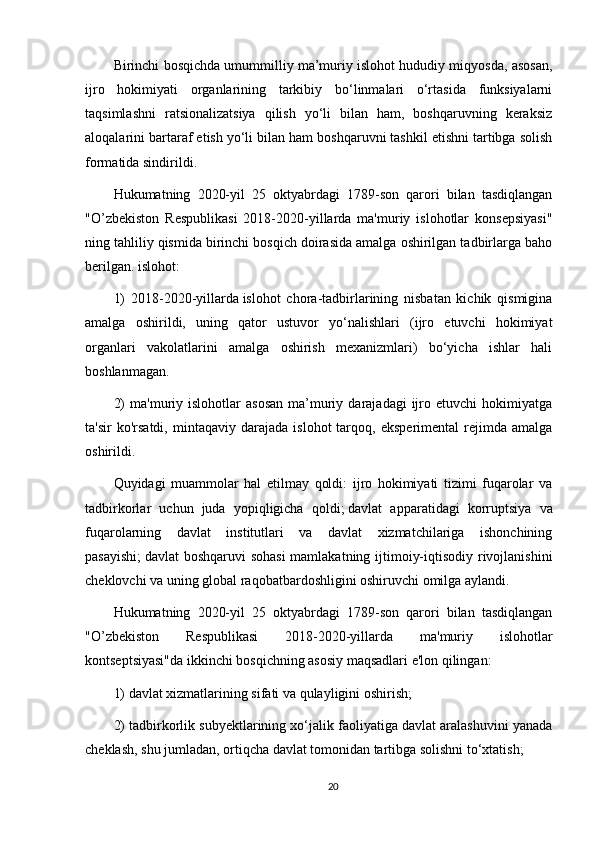 Birinchi bosqichda umummilliy ma’muriy islohot hududiy miqyosda, asosan,
ijro   hokimiyati   organlarining   tarkibiy   bo‘linmalari   o‘rtasida   funksiyalarni
taqsimlashni   ratsionalizatsiya   qilish   yo‘li   bilan   ham,   boshqaruvning   keraksiz
aloqalarini bartaraf etish yo‘li bilan ham boshqaruvni tashkil etishni tartibga solish
formatida sindirildi.
Hukumatning   2020-yil   25   oktyabrdagi   1789-son   qarori   bilan   tasdiqlangan
"O’zbekiston   Respublikasi   2018-2020-yillarda   ma'muriy   islohotlar   konsepsiyasi"
ning tahliliy qismida birinchi bosqich doirasida amalga oshirilgan tadbirlarga baho
berilgan. islohot:
1)   2018-2020-yillarda   islohot   chora-tadbirlarining   nisbatan   kichik   qismigina
amalga   oshirildi,   uning   qator   ustuvor   yo‘nalishlari   (ijro   etuvchi   hokimiyat
organlari   vakolatlarini   amalga   oshirish   mexanizmlari)   bo‘yicha   ishlar   hali
boshlanmagan.
2)  ma'muriy  islohotlar  asosan  ma’muriy  darajadagi   ijro  etuvchi  hokimiyatga
ta'sir   ko'rsatdi,   mintaqaviy   darajada   islohot   tarqoq,   eksperimental   rejimda   amalga
oshirildi.
Quyidagi   muammolar   hal   etilmay   qoldi:   ijro   hokimiyati   tizimi   fuqarolar   va
tadbirkorlar   uchun   juda   yopiqligicha   qoldi;   davlat   apparatidagi   korruptsiya   va
fuqarolarning   davlat   institutlari   va   davlat   xizmatchilariga   ishonchining
pasayishi;   davlat boshqaruvi  sohasi  mamlakatning ijtimoiy-iqtisodiy rivojlanishini
cheklovchi va uning global raqobatbardoshligini oshiruvchi omilga aylandi.
Hukumatning   2020-yil   25   oktyabrdagi   1789-son   qarori   bilan   tasdiqlangan
"O’zbekiston   Respublikasi   2018-2020-yillarda   ma'muriy   islohotlar
kontseptsiyasi"da ikkinchi bosqichning asosiy maqsadlari e'lon qilingan:
1) davlat xizmatlarining sifati va qulayligini oshirish;
2) tadbirkorlik subyektlarining xo‘jalik faoliyatiga davlat aralashuvini yanada
cheklash, shu jumladan, ortiqcha davlat tomonidan tartibga solishni to‘xtatish;
20 
