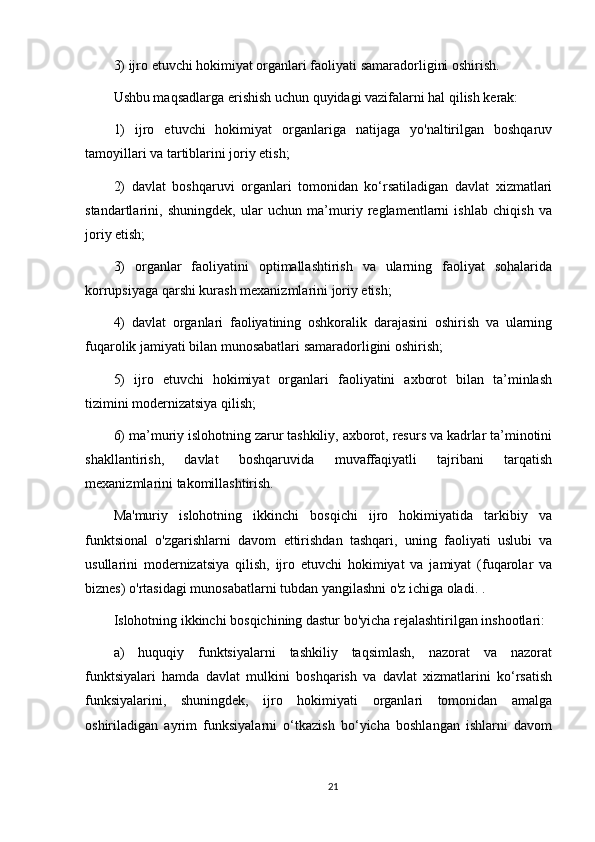 3) ijro etuvchi hokimiyat organlari faoliyati samaradorligini oshirish.
Ushbu maqsadlarga erishish uchun quyidagi vazifalarni hal qilish kerak:
1)   ijro   etuvchi   hokimiyat   organlariga   natijaga   yo'naltirilgan   boshqaruv
tamoyillari va tartiblarini joriy etish;
2)   davlat   boshqaruvi   organlari   tomonidan   ko‘rsatiladigan   davlat   xizmatlari
standartlarini,   shuningdek,   ular   uchun   ma’muriy   reglamentlarni   ishlab   chiqish   va
joriy etish;
3)   organlar   faoliyatini   optimallashtirish   va   ularning   faoliyat   sohalarida
korrupsiyaga qarshi kurash mexanizmlarini joriy etish;
4)   davlat   organlari   faoliyatining   oshkoralik   darajasini   oshirish   va   ularning
fuqarolik jamiyati bilan munosabatlari samaradorligini oshirish;
5)   ijro   etuvchi   hokimiyat   organlari   faoliyatini   axborot   bilan   ta’minlash
tizimini modernizatsiya qilish;
6) ma’muriy islohotning zarur tashkiliy, axborot, resurs va kadrlar ta’minotini
shakllantirish,   davlat   boshqaruvida   muvaffaqiyatli   tajribani   tarqatish
mexanizmlarini takomillashtirish.
Ma'muriy   islohotning   ikkinchi   bosqichi   ijro   hokimiyatida   tarkibiy   va
funktsional   o'zgarishlarni   davom   ettirishdan   tashqari,   uning   faoliyati   uslubi   va
usullarini   modernizatsiya   qilish,   ijro   etuvchi   hokimiyat   va   jamiyat   (fuqarolar   va
biznes) o'rtasidagi munosabatlarni tubdan yangilashni o'z ichiga oladi. .
Islohotning ikkinchi bosqichining dastur bo'yicha rejalashtirilgan inshootlari:
a)   huquqiy   funktsiyalarni   tashkiliy   taqsimlash,   nazorat   va   nazorat
funktsiyalari   hamda   davlat   mulkini   boshqarish   va   davlat   xizmatlarini   ko‘rsatish
funksiyalarini,   shuningdek,   ijro   hokimiyati   organlari   tomonidan   amalga
oshiriladigan   ayrim   funksiyalarni   o‘tkazish   bo‘yicha   boshlangan   ishlarni   davom
21 