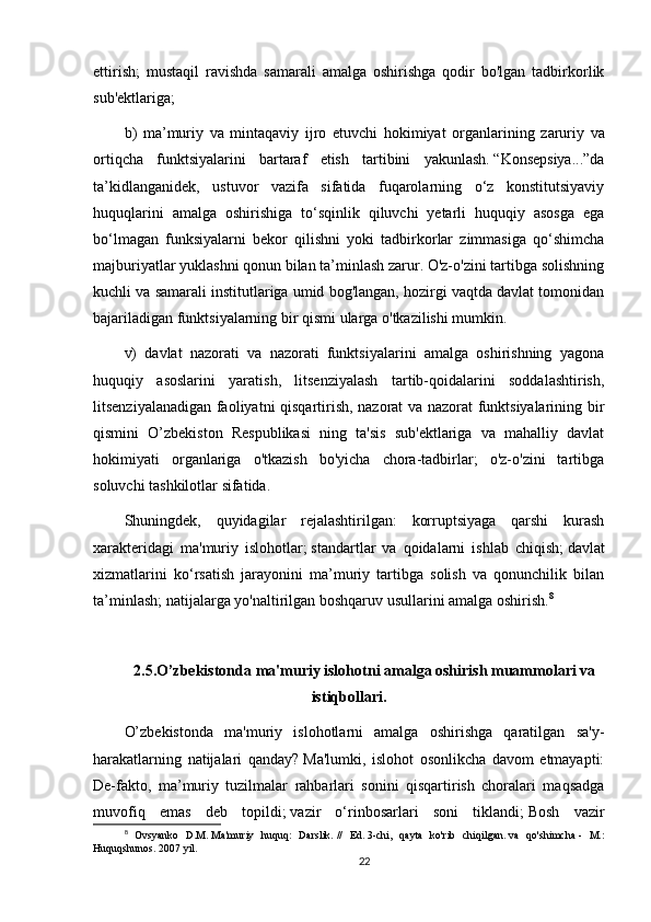 ettirish;   mustaqil   ravishda   samarali   amalga   oshirishga   qodir   bo'lgan   tadbirkorlik
sub'ektlariga;
b )   ma ’ muriy   va   mintaqaviy   ijro   etuvchi   hokimiyat   organlarining   zaruriy   va
ortiqcha   funktsiyalarini   bartaraf   etish   tartibini   yakunlash .   “Konsepsiya...”da
ta’kidlanganidek,   ustuvor   vazifa   sifatida   fuqarolarning   o‘z   konstitutsiyaviy
huquqlarini   amalga   oshirishiga   to‘sqinlik   qiluvchi   yetarli   huquqiy   asosga   ega
bo‘lmagan   funksiyalarni   bekor   qilishni   yoki   tadbirkorlar   zimmasiga   qo‘shimcha
majburiyatlar yuklashni qonun bilan ta’minlash zarur. O'z-o'zini tartibga solishning
kuchli va samarali institutlariga umid bog'langan, hozirgi vaqtda davlat tomonidan
bajariladigan funktsiyalarning bir qismi ularga o'tkazilishi mumkin.
v)   davlat   nazorati   va   nazorati   funktsiyalarini   amalga   oshirishning   yagona
huquqiy   asoslarini   yaratish,   litsenziyalash   tartib-qoidalarini   soddalashtirish,
litsenziyalanadigan faoliyatni qisqartirish, nazorat va nazorat funktsiyalarining bir
qismini   O’zbekiston   Respublikasi   ning   ta'sis   sub'ektlariga   va   mahalliy   davlat
hokimiyati   organlariga   o'tkazish   bo'yicha   chora-tadbirlar;   o'z-o'zini   tartibga
soluvchi tashkilotlar sifatida.
Shuningdek,   quyidagilar   rejalashtirilgan:   korruptsiyaga   qarshi   kurash
xarakteridagi   ma'muriy   islohotlar;   standartlar   va   qoidalarni   ishlab   chiqish;   davlat
xizmatlarini   ko‘rsatish   jarayonini   ma’muriy   tartibga   solish   va   qonunchilik   bilan
ta’minlash;   natijalarga yo'naltirilgan boshqaruv usullarini amalga oshirish. 8
2.5.O’zbekistonda   ma'muriy islohotni   amalga oshirish muammolari va
istiqbollari.
O’zbekistonda   ma'muriy   islohotlarni   amalga   oshirishga   qaratilgan   sa'y-
harakatlarning   natijalari   qanday?   Ma'lumki,   islohot   osonlikcha   davom   etmayapti:
De-fakto,   ma’muriy   tuzilmalar   rahbarlari   sonini   qisqartirish   choralari   maqsadga
muvofiq   emas   deb   topildi;   vazir   o‘rinbosarlari   soni   tiklandi;   Bosh   vazir
8
  Ovsyanko   D.M.   Ma'muriy   huquq:   Darslik.   //   Ed.   3-chi,   qayta   ko'rib   chiqilgan.   va   qo'shimcha   -   M.:
Huquqshunos.   2007 yil.
22 