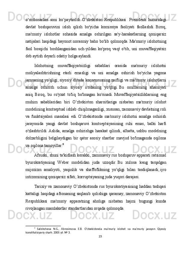 o‘rinbosarlari   soni   ko‘paytirildi.   O’zbekiston   Respublikasi     Prezidenti   huzuridagi
davlat   boshqaruvini   isloh   qilish   bo'yicha   komissiya   faoliyati   faollashdi.   Biroq,
ma'muriy   islohotlar   sohasida   amalga   oshirilgan   sa'y-harakatlarning   qoniqarsiz
natijalari haqidagi bayonot norasmiy baho bo'lib qolmoqda.   Ma'muriy islohotning
faol   bosqichi   boshlanganidan   uch-yildan   ko'proq   vaqt   o'tib,   uni   muvaffaqiyatsiz
deb aytish deyarli odatiy holga aylandi.
Islohotning   muvaffaqiyatsizligi   sabablari   orasida   ma'muriy   islohotni
moliyalashtirishning   etarli   emasligi   va   uni   amalga   oshirish   bo'yicha   yagona
jamoaning yo'qligi;   siyosiy elitada konsensusning zaifligi va ma'muriy islohotlarni
amalga   oshirish   uchun   siyosiy   irodaning   yo'qligi.   Bu   omillarning   ahamiyati
aniq.   Biroq,   bu   ro'yxat   to'liq   bo'lmagan   ko'rinadi.   Muvaffaqiyatsizliklarning   eng
muhim   sabablaridan   biri   O’zbekiston   sharoitlariga   nisbatan   ma'muriy   islohot
modelining kontseptual ishlab chiqilmaganligi, xususan, zamonaviy davlatning roli
va   funktsiyalari   masalasi   edi.   O’zbekistonda   ma'muriy   islohotni   amalga   oshirish
jarayonida   yangi   davlat   boshqaruvi   kontseptsiyasining   ruhi   emas,   balki   harfi
o'zlashtirildi.   Aslida,   amalga   oshirishga   harakat   qilindi,   albatta,   ushbu   modelning
dolzarbligini   belgilaydigan   bir   qator   asosiy   shartlar   mavjud   bo'lmaganda   oqilona
va oqilona tamoyillar. 9
Afsuski, shuni ta'kidlash kerakki, zamonaviy rus boshqaruv apparati ratsional
byurokratiyaning   Weber   modelidan   juda   uzoqdir.   Bu   xulosa   keng   tarqalgan
mijozizm   amaliyoti,   yaqinlik   va   shaffoflikning   yo'qligi   bilan   tasdiqlanadi;   ijro
intizomining qoniqarsiz sifati;   korruptsiyaning juda yuqori darajasi.
Tarixiy va zamonaviy O’zbekistonda rus byurokratiyasining haddan tashqari
kattaligi haqidagi afsonaning saqlanib qolishiga qaramay, zamonaviy O’zbekiston
Respublikasi   ma'muriy   apparatning   aholiga   nisbatan   hajmi   bugungi   kunda
rivojlangan mamlakatlar standartlaridan orqada qolmoqda.
9
  Salishcheva   N.G.,   Abrosimova   E.B.   O’zbekistonda   ma'muriy   islohot   va   ma'muriy   jarayon   Qiyosiy
konstitutsiyaviy sharh. 2005 yil. № 3.
23 