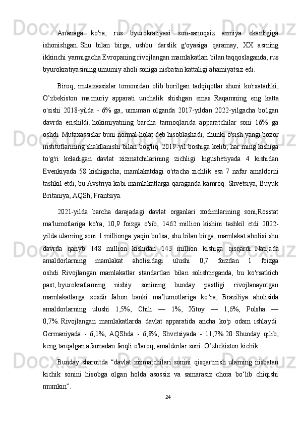 An'anaga   ko'ra,   rus   byurokratiyasi   son-sanoqsiz   armiya   ekanligiga
ishonishgan.   Shu   bilan   birga,   ushbu   darslik   g'oyasiga   qaramay,   XX   asrning
ikkinchi yarmigacha Evropaning rivojlangan mamlakatlari bilan taqqoslaganda, rus
byurokratiyasining umumiy aholi soniga nisbatan kattaligi ahamiyatsiz edi.  
Biroq,   mutaxassislar   tomonidan   olib   borilgan   tadqiqotlar   shuni   ko'rsatadiki,
O’zbekiston   ma'muriy   apparati   unchalik   shishgan   emas.   Raqamning   eng   katta
o'sishi   2018-yilda   -   6%   ga,   umuman   olganda   2017-yildan   2022-yilgacha   bo'lgan
davrda   erishildi.   hokimiyatning   barcha   tarmoqlarida   apparatchilar   soni   16%   ga
oshdi.   Mutaxassislar buni normal holat deb hisoblashadi, chunki o'sish yangi bozor
institutlarining shakllanishi bilan bog'liq.   2019-yil boshiga kelib, har ming kishiga
to'g'ri   keladigan   davlat   xizmatchilarining   zichligi   Ingushetiyada   4   kishidan
Evenkiyada   58   kishigacha,   mamlakatdagi   o'rtacha   zichlik   esa   7   nafar   amaldorni
tashkil etdi, bu Avstriya kabi mamlakatlarga qaraganda kamroq. Shvetsiya, Buyuk
Britaniya, AQSh, Frantsiya.
2021-yilda   barcha   darajadagi   davlat   organlari   xodimlarining   soni,Rosstat
ma'lumotlariga   ko'ra,   10,9   foizga   o'sib,   1462   million   kishini   tashkil   etdi.   2022-
yilda ularning soni 1 millionga yaqin bo'lsa, shu bilan birga, mamlakat aholisi shu
davrda   qariyb   148   million   kishidan   143   million   kishiga   qisqardi.   Natijada
amaldorlarning   mamlakat   aholisidagi   ulushi   0,7   foizdan   1   foizga
oshdi.   Rivojlangan   mamlakatlar   standartlari   bilan   solishtirganda,   bu   ko'rsatkich
past;   byurokratlarning   nisbiy   sonining   bunday   pastligi   rivojlanayotgan
mamlakatlarga   xosdir.   Jahon   banki   ma lumotlariga   ko ra,   Braziliya   aholisidaʼ ʻ
amaldorlarning   ulushi   1,5%,   Chili   —   1%,   Xitoy   —   1,6%,   Polsha   —
0,7%.   Rivojlangan   mamlakatlarda   davlat   apparatida   ancha   ko'p   odam   ishlaydi:
Germaniyada   -   6,1%,   AQShda   -   6,8%,   Shvetsiyada   -   11,7%.20   Shunday   qilib,
keng tarqalgan afsonadan farqli o'laroq, amaldorlar soni. O’zbekiston kichik.
Bunday   sharoitda   “davlat   xizmatchilari   sonini   qisqartirish   ularning   nisbatan
kichik   sonini   hisobga   olgan   holda   asossiz   va   samarasiz   chora   bo‘lib   chiqishi
mumkin”.
24 