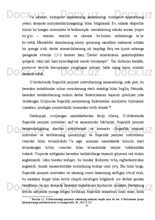 Va   nihoyat,   boshqaruv   apparatining   samarasizligi   boshqaruv   apparatining
yetarli   darajada   moliyalashtirilmaganligi   bilan   belgilanadi.   Bu   sohada   ekspertlar
tizimli bo lmagan xususiyatni  ta kidlamoqda: maoshlarning oshishi  asosan yuqoriʻ ʼ
bo g in   –   vazirlar,   vazirlik   va   idoralar   bo limlari   rahbarlariga   ta sir	
ʻ ʻ ʻ ʼ
ko rsatdi.
ʻ   Mansabdor   shaxslarning   asosiy   qismining   maoshlari   maksimal   uchdan
bir   qismga   o'sdi,   davlat   xizmatchilarining   ish   haqidagi   farq   esa   tijorat   sohasiga
qaraganda   o'rtacha   2,5-3   baravar   kam.   “Davlat   amaldorlarni   qashshoqlikdan
qutqardi, lekin hali ham bozordagidek maosh bermayapti”.   Tan olishimiz kerakki,
postsovet   davrida   korrupsiyani   yengibgina   qolmay,   balki   uning   hajmi   sezilarli
darajada oshdi.
O’zbekistonda   fuqarolik   jamiyati   institutlarining   samaradorligi   juda   past,   bu
havaskor   tashabbuslar   uchun   resurslarning   etarli   emasligi   bilan   bog'liq.   Natijada,
havaskor   tashkilotlarning   muhim   davlat   funktsiyalarini   bajarish   qobiliyati   juda
cheklangan.   Ko'pincha   fuqarolik   jamiyatining   funktsiyalari   simulyator   tuzilmalari
(masalan, uyushgan jinoyatchilik) tomonidan tortib olinadi. 10
Darhaqiqat,   rivojlangan   mamlakatlardan   farqli   o'laroq,   O’zbekistonda
fuqarolik   jamiyati   institutlari   zaif   va   samarasizdir.   Ma'lumki,   fuqarolik   jamiyati
samaradorligining   shartlari   institutsional   va   normativ   (fuqarolik   jamiyati
institutlari   va   tartiblarining   qonuniyligi)   va   fuqarolik   jamiyati   institutlarini
resurslar   bilan   ta'minlashdir.   Va   agar   umuman   mamlakatda   birinchi   shart
ta'minlangan   bo'lsa,   resurslar   bilan   ta'minlashda   vaziyat   tushkunlikka
tushadi.   Yuqorida aytilganlar havaskor tashkilotlarga tayanish g'oyasini rad etishni
anglatmaydi,   lekin   bundan   tashqari,   bu   bunday   faoliyatni   to'liq   rag'batlantirishni
anglatadi,   chunki   samaradorlikka   erishishning   boshqa   usuli   yo'q.   Shu  bilan   birga,
fuqarolik   jamiyati   institutlari   va   ularning   resurs   bazasining   zaifligini   e'tirof   etish,
bu   masalani   diqqat   bilan   ko'rib   chiqish   zarurligini   belgilaydi.   rus   davlati   qanday
vazifalarni   va   qay  darajada   havaskor   tashabbusni   topshirishi   mumkin.   Davlatning
ketishi   natijasida   yuzaga   kelgan   bo'shliqni   fuqarolik   tashabbusi   bilan   emas,   balki
10
  Bachilo   I.L.   O’zbekistondagi   ma'muriy   islohotning   mohiyati   haqida   yana   bir   bor.   O’zbekistonda   ijroiya
hokimiyatining shakllanish tarixi va hozirgi holati.   M., 2021.S.132.
25 