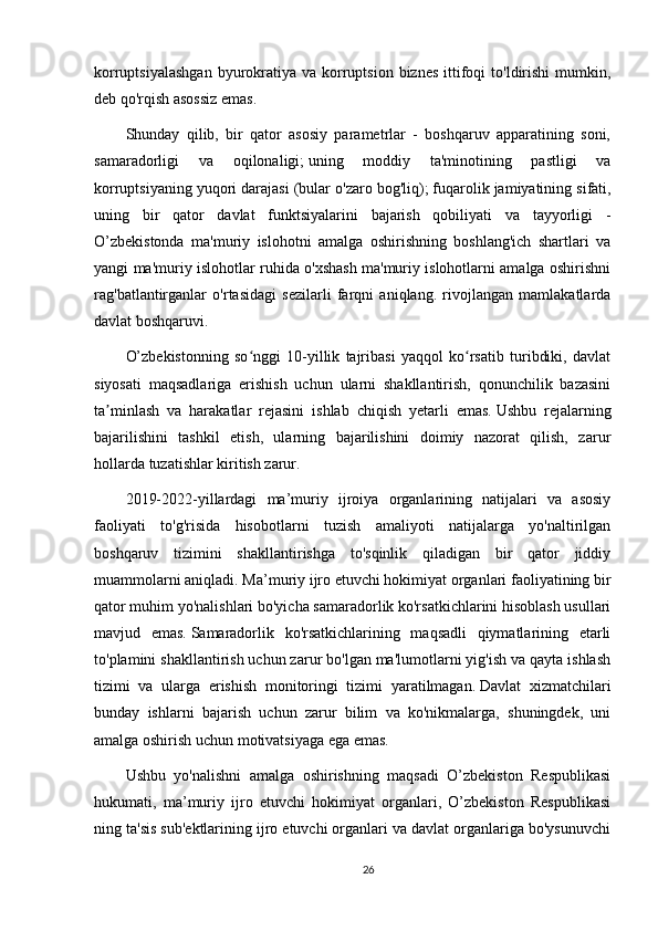 korruptsiyalashgan   byurokratiya  va korruptsion  biznes  ittifoqi  to'ldirishi   mumkin,
deb qo'rqish asossiz emas.
Shunday   qilib,   bir   qator   asosiy   parametrlar   -   boshqaruv   apparatining   soni,
samaradorligi   va   oqilonaligi;   uning   moddiy   ta'minotining   pastligi   va
korruptsiyaning yuqori darajasi (bular o'zaro bog'liq);   fuqarolik jamiyatining sifati,
uning   bir   qator   davlat   funktsiyalarini   bajarish   qobiliyati   va   tayyorligi   -
O’zbekistonda   ma'muriy   islohotni   amalga   oshirishning   boshlang'ich   shartlari   va
yangi ma'muriy islohotlar ruhida o'xshash ma'muriy islohotlarni amalga oshirishni
rag'batlantirganlar   o'rtasidagi   sezilarli   farqni   aniqlang.   rivojlangan   mamlakatlarda
davlat boshqaruvi.
O’zbekistonning   so nggi   10-yillik   tajribasi   yaqqol   ko rsatib   turibdiki,   davlatʻ ʻ
siyosati   maqsadlariga   erishish   uchun   ularni   shakllantirish,   qonunchilik   bazasini
ta minlash   va   harakatlar   rejasini   ishlab   chiqish   yetarli   emas.	
ʼ   Ushbu   rejalarning
bajarilishini   tashkil   etish,   ularning   bajarilishini   doimiy   nazorat   qilish,   zarur
hollarda tuzatishlar kiritish zarur.
2019-2022-yillardagi   ma’muriy   ijroiya   organlarining   natijalari   va   asosiy
faoliyati   to'g'risida   hisobotlarni   tuzish   amaliyoti   natijalarga   yo'naltirilgan
boshqaruv   tizimini   shakllantirishga   to'sqinlik   qiladigan   bir   qator   jiddiy
muammolarni aniqladi.   Ma’muriy ijro etuvchi hokimiyat organlari faoliyatining bir
qator muhim yo'nalishlari bo'yicha samaradorlik ko'rsatkichlarini hisoblash usullari
mavjud   emas.   Samaradorlik   ko'rsatkichlarining   maqsadli   qiymatlarining   etarli
to'plamini shakllantirish uchun zarur bo'lgan ma'lumotlarni yig'ish va qayta ishlash
tizimi   va   ularga   erishish   monitoringi   tizimi   yaratilmagan.   Davlat   xizmatchilari
bunday   ishlarni   bajarish   uchun   zarur   bilim   va   ko'nikmalarga,   shuningdek,   uni
amalga oshirish uchun motivatsiyaga ega emas.
Ushbu   yo'nalishni   amalga   oshirishning   maqsadi   O’zbekiston   Respublikasi
hukumati,   ma’muriy   ijro   etuvchi   hokimiyat   organlari,   O’zbekiston   Respublikasi
ning ta'sis sub'ektlarining ijro etuvchi organlari va davlat organlariga bo'ysunuvchi
26 