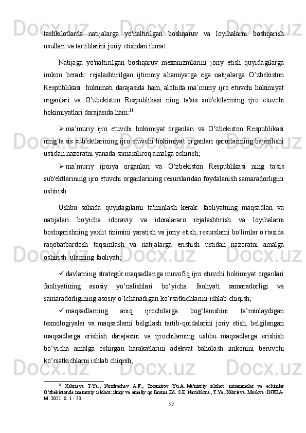 tashkilotlarda   natijalarga   yo'naltirilgan   boshqaruv   va   loyihalarni   boshqarish
usullari va tartiblarini joriy etishdan iborat.
Natijaga   yo'naltirilgan   boshqaruv   mexanizmlarini   joriy   etish   quyidagilarga
imkon   beradi:   rejalashtirilgan   ijtimoiy   ahamiyatga   ega   natijalarga   O’zbekiston
Respublikasi    hukumati  darajasida  ham, alohida ma’muriy ijro etuvchi  hokimiyat
organlari   va   O’zbekiston   Respublikasi   ning   ta'sis   sub'ektlarining   ijro   etuvchi
hokimiyatlari darajasida ham: 11
 ma’muriy   ijro   etuvchi   hokimiyat   organlari   va   O’zbekiston   Respublikasi
ning ta'sis sub'ektlarining ijro etuvchi hokimiyat organlari qarorlarining bajarilishi
ustidan nazoratni yanada samaraliroq amalga oshirish;
 ma’muriy   ijroiya   organlari   va   O’zbekiston   Respublikasi   ning   ta'sis
sub'ektlarining ijro etuvchi organlarining resurslaridan foydalanish samaradorligini
oshirish.
Ushbu   sohada   quyidagilarni   ta'minlash   kerak:   faoliyatning   maqsadlari   va
natijalari   bo'yicha   idoraviy   va   idoralararo   rejalashtirish   va   loyihalarni
boshqarishning yaxlit tizimini yaratish va joriy etish, resurslarni bo'limlar o'rtasida
raqobatbardosh   taqsimlash   va   natijalarga   erishish   ustidan   nazoratni   amalga
oshirish. ularning faoliyati;
 davlatning strategik maqsadlariga muvofiq ijro etuvchi hokimiyat organlari
faoliyatining   asosiy   yo‘nalishlari   bo‘yicha   faoliyati   samaradorligi   va
samaradorligining asosiy o‘lchanadigan ko‘rsatkichlarini ishlab chiqish;
 maqsadlarning   aniq   ijrochilarga   bog‘lanishini   ta’minlaydigan
texnologiyalar   va   maqsadlarni   belgilash   tartib-qoidalarini   joriy   etish,   belgilangan
maqsadlarga   erishish   darajasini   va   ijrochilarning   ushbu   maqsadlarga   erishish
bo‘yicha   amalga   oshirgan   harakatlarini   adekvat   baholash   imkonini   beruvchi
ko‘rsatkichlarni ishlab chiqish;
11
  Xabrieva   T.Ya.,   Nozdrachev   A.F.,   Tixomirov   Yu.A.   Ma'muriy   islohot:   muammolar   va   echimlar
O’zbekistonda ma'muriy islohot: ilmiy va amaliy qo'llanma Ed.   S.E.   Narishkina, T.Ya.   Xabrieva.   Moskva: INFRA-
M.   2021. S. 1 - 53.
27 