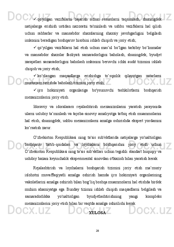  qo'yilgan   vazifalarni   bajarish   uchun   resurslarni   taqsimlash,   shuningdek
natijalarga   erishish   ustidan   nazoratni   ta'minlash   va   ushbu   vazifalarni   hal   qilish
uchun   rahbarlar   va   mansabdor   shaxslarning   shaxsiy   javobgarligini   belgilash
imkonini beradigan boshqaruv hisobini ishlab chiqish va joriy etish;
 qo‘yilgan   vazifalarni   hal   etish   uchun   mas’ul   bo‘lgan   tarkibiy   bo‘linmalar
va   mansabdor   shaxslar   faoliyati   samaradorligini   baholash,   shuningdek,   byudjet
xarajatlari   samaradorligini   baholash   imkonini   beruvchi   ichki   audit   tizimini   ishlab
chiqish va joriy etish;
 ko‘zlangan   maqsadlarga   erishishga   to‘sqinlik   qilayotgan   xatarlarni
muntazam ravishda baholash tizimini joriy etish;
 ijro   hokimiyati   organlariga   bo'ysunuvchi   tashkilotlarni   boshqarish
mexanizmlarini joriy etish.
Idoraviy   va   idoralararo   rejalashtirish   mexanizmlarini   yaratish   jarayonida
ularni uslubiy ta’minlash va tajriba-sinoviy amaliyotga tatbiq etish muammolarini
hal  etish, shuningdek,  ushbu mexanizmlarni  amalga  oshirishda ekspert  yordamini
ko‘rsatish zarur.
O’zbekiston   Respublikasi   ning   ta'sis   sub'ektlarida   natijalarga   yo'naltirilgan
boshqaruv   tartib-qoidalari   va   loyihalarni   boshqarishni   joriy   etish   uchun
O’zbekiston Respublikasi ning ta'sis sub'ektlari uchun tegishli standart huquqiy va
uslubiy bazani keyinchalik eksperimental sinovdan o'tkazish bilan yaratish kerak.
Rejalashtirish   va   loyihalarni   boshqarish   tizimini   joriy   etish   ma’muriy
islohotni   muvaffaqiyatli   amalga   oshirish   hamda   ijro   hokimiyati   organlarining
vakolatlarini amalga oshirish bilan bog‘liq boshqa muammolarni hal etishda birdek
muhim   ahamiyatga   ega.   Bunday   tizimni   ishlab   chiqish   maqsadlarni   belgilash   va
samaradorlikka   yo'naltirilgan   byudjetlashtirishning   yangi   kompleks
mexanizmlarini joriy etish bilan bir vaqtda amalga oshirilishi kerak.
XULOSA
28 