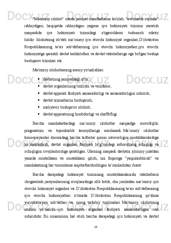 "Ma'muriy islohot" ostida jamiyat manfaatlarini ko'zlab, "avtomatik rejimda"
ishlaydigan,   haqiqatda   ishlaydigan   yagona   ijro   hokimiyati   tizimini   yaratish
maqsadida   ijro   hokimiyati   tizimidagi   o'zgarishlarni   tushunish   odatiy
holdir.   Islohotning   ob'ekti   ma muriy   ijro   etuvchi   hokimiyat   organlari,O’zbekistonʼ
Respublikasining   ta'sis   sub'ektlarining   ijro   etuvchi   hokimiyatlari,ijro   etuvchi
hokimiyatga qarashli davlat tashkilotlari va davlat vakolatlariga ega bo'lgan boshqa
boshqaruv tizimlari edi.
Ma'muriy islohotlarning asosiy yo'nalishlari: 
 davlatning jamiyatdagi o'rni;  
 davlat organlarining tuzilishi va vazifalari;  
 davlat apparati faoliyati samaradorligi va samaradorligini oshirish;  
 davlat xizmatlarini boshqarish;  
 moliyaviy boshqaruv islohoti;  
 davlat apparatining hisobdorligi va shaffofligi.
Barcha   mamlakatlardagi   ma’muriy   islohotlar   maqsadga   muvofiqlik,
pragmatizm   va   tejamkorlik   tamoyillariga   asoslanadi.   Ma muriy   islohotlar	
ʼ
konsepsiyasilar doirasidagi barcha tadbirlar qonun ustuvorligini mustahkamlashga
ko maklashish,   davlat   organlari   faoliyati   to g risidagi   axborotning   ochiqligi   va	
ʻ ʻ ʻ
ochiqligini rivojlantirishga qaratilgan.   Ularning maqsadi davlatni ijtimoiy jixatdan
yanada   mustahkam   va   mustahkam   qilish,   uni   fuqaroga   “yaqinlashtirish”   va
mamlakatning har tomonlama raqobatbardoshligini ta’minlashdan iborat.
Barcha   darajadagi   hokimiyat   tizimining   mustahkamlanishi   vakolatlarni
chegaralash  jarayonlarining  rivojlanishiga  olib  keldi, shu  jumladan  ma muriy ijro	
ʼ
etuvchi hokimiyat organlari va O’zbekiston Respublikasining ta'sis sub'ektlarining
ijro   etuvchi   hokimiyatlari   o'rtasida   O’zbekiston   Respublikasining   qo'shma
yurisdiktsiyasi   sub'ektlari   va.   uning   tarkibiy   tuzilmalari.   Ma’muriy   islohotning
muhim   yo‘nalishi–ijro   hokimiyati   organlari   faoliyati   samaradorligini   real
oshirishdir.   Bu   muammoni   hal   etish   barcha   darajadagi   ijro   hokimiyati   va   davlat
29 