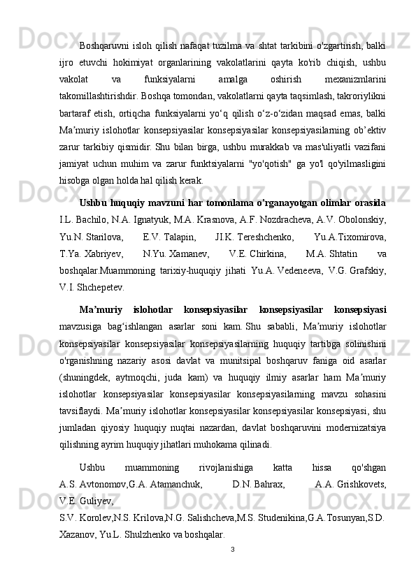 Boshqaruvni  isloh   qilish   nafaqat   tuzilma  va  shtat   tarkibini  o'zgartirish,  balki
ijro   etuvchi   hokimiyat   organlarining   vakolatlarini   qayta   ko'rib   chiqish,   ushbu
vakolat   va   funksiyalarni   amalga   oshirish   mexanizmlarini
takomillashtirishdir.   Boshqa tomondan, vakolatlarni qayta taqsimlash, takroriylikni
bartaraf   etish,   ortiqcha   funksiyalarni   yo‘q   qilish   o‘z-o‘zidan   maqsad   emas,   balki
Ma muriy   islohotlar   konsepsiyasilar   konsepsiyasilar   konsepsiyasilarning   ob’ektivʼ
zarur   tarkibiy   qismidir.   Shu   bilan   birga,   ushbu   murakkab   va   mas'uliyatli   vazifani
jamiyat   uchun   muhim   va   zarur   funktsiyalarni   "yo'qotish"   ga   yo'l   qo'yilmasligini
hisobga olgan holda hal qilish kerak.
Ushbu   huquqiy   mavzuni   har   tomonlama   o'rganayotgan   olimlar   orasida
I.L.   Bachilo, N.A.   Ignatyuk, M.A.   Krasnova, A.F.   Nozdracheva, A.V.   Obolonskiy,
Yu.N.   Starilova,   E.V.   Talapin,   JI.K.   Tereshchenko,   Yu.A.Tixomirova,
T.Ya.   Xabriyev,   N.Yu.   Xamanev,   V.E.   Chirkina,   M.A.   Shtatin   va
boshqalar.Muammoning   tarixiy-huquqiy   jihati   Yu.A.   Vedeneeva,   V.G.   Grafskiy,
V.I.   Shchepetev.
Ma ʼ muriy   islohotlar   konsepsiyasilar   konsepsiyasilar   konsepsiyasi
mavzusiga   bag ʻ ishlangan   asarlar   soni   kam .   Shu   sababli,   Ma muriy   islohotlar	
ʼ
konsepsiyasilar   konsepsiyasilar   konsepsiyasilarning   huquqiy   tartibga   solinishini
o'rganishning   nazariy   asosi   davlat   va   munitsipal   boshqaruv   faniga   oid   asarlar
(shuningdek,   aytmoqchi,   juda   kam)   va   huquqiy   ilmiy   asarlar   ham   Ma muriy	
ʼ
islohotlar   konsepsiyasilar   konsepsiyasilar   konsepsiyasilarning   mavzu   sohasini
tavsiflaydi. Ma muriy islohotlar konsepsiyasilar  konsepsiyasilar  konsepsiyasi,  shu	
ʼ
jumladan   qiyosiy   huquqiy   nuqtai   nazardan,   davlat   boshqaruvini   modernizatsiya
qilishning ayrim huquqiy jihatlari muhokama qilinadi.  
Ushbu   muammoning   rivojlanishiga   katta   hissa   qo'shgan
A.S.   Avtonomov,G.A.   Atamanchuk,   D.N.   Bahrax,   A.A.   Grishkovets,
V.E.   Guliyev,
S.V.   Korolev,N.S.   Krilova,N.G.   Salishcheva,M.S.   Studenikina,G.A.Tosunyan,S.D.  
Xazanov, Yu.L.   Shulzhenko va boshqalar.
3 