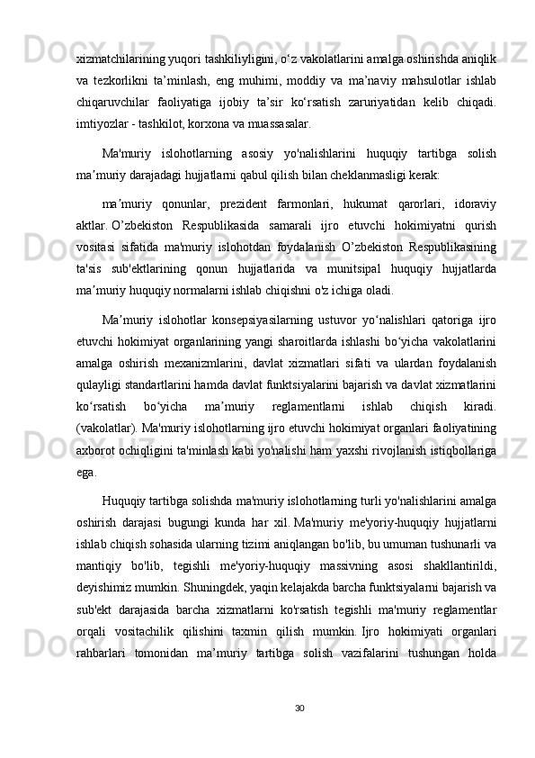 xizmatchilarining yuqori tashkiliyligini, o‘z vakolatlarini amalga oshirishda aniqlik
va   tezkorlikni   ta’minlash,   eng   muhimi,   moddiy   va   ma’naviy   mahsulotlar   ishlab
chiqaruvchilar   faoliyatiga   ijobiy   ta’sir   ko‘rsatish   zaruriyatidan   kelib   chiqadi.
imtiyozlar - tashkilot, korxona va muassasalar.
Ma'muriy   islohotlarning   asosiy   yo'nalishlarini   huquqiy   tartibga   solish
ma muriy darajadagi hujjatlarni qabul qilish bilan cheklanmasligi kerak:ʼ
ma muriy   qonunlar,   prezident   farmonlari,   hukumat   qarorlari,   idoraviy	
ʼ
aktlar.   O’zbekiston   Respublikasida   samarali   ijro   etuvchi   hokimiyatni   qurish
vositasi   sifatida   ma'muriy   islohotdan   foydalanish   O’zbekiston   Respublikasining
ta'sis   sub'ektlarining   qonun   hujjatlarida   va   munitsipal   huquqiy   hujjatlarda
ma muriy huquqiy normalarni ishlab chiqishni o'z ichiga oladi.	
ʼ
Ma muriy   islohotlar   konsepsiyasilarning   ustuvor   yo nalishlari   qatoriga   ijro	
ʼ ʻ
etuvchi  hokimiyat  organlarining yangi  sharoitlarda ishlashi  bo yicha  vakolatlarini	
ʻ
amalga   oshirish   mexanizmlarini,   davlat   xizmatlari   sifati   va   ulardan   foydalanish
qulayligi standartlarini hamda davlat funktsiyalarini bajarish va davlat xizmatlarini
ko rsatish   bo yicha   ma muriy   reglamentlarni   ishlab   chiqish   kiradi.	
ʻ ʻ ʼ
(vakolatlar).   Ma'muriy islohotlarning ijro etuvchi hokimiyat organlari faoliyatining
axborot ochiqligini ta'minlash kabi yo'nalishi ham yaxshi rivojlanish istiqbollariga
ega.
Huquqiy tartibga solishda ma'muriy islohotlarning turli yo'nalishlarini amalga
oshirish   darajasi   bugungi   kunda   har   xil.   Ma'muriy   me'yoriy-huquqiy   hujjatlarni
ishlab chiqish sohasida ularning tizimi aniqlangan bo'lib, bu umuman tushunarli va
mantiqiy   bo'lib,   tegishli   me'yoriy-huquqiy   massivning   asosi   shakllantirildi,
deyishimiz mumkin.   Shuningdek, yaqin kelajakda barcha funktsiyalarni bajarish va
sub'ekt   darajasida   barcha   xizmatlarni   ko'rsatish   tegishli   ma'muriy   reglamentlar
orqali   vositachilik   qilishini   taxmin   qilish   mumkin.   Ijro   hokimiyati   organlari
rahbarlari   tomonidan   ma’muriy   tartibga   solish   vazifalarini   tushungan   holda
30 