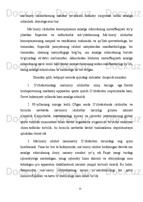 ma’muriy   islohotlarning   mazkur   yo‘nalishi   hududiy   miqyosda   izchil   amalga
oshiriladi, deyishga asos bor.
Ma muriy   islohotlar   konsepsiyasini   amalga   oshirishning   muvaffaqiyati   ko pʼ ʻ
jihatdan   fuqarolar   va   tadbirkorlik   sub yektlarining   Ma muriy   islohotlar	
ʼ ʼ
konsepsiyasining   maqsad   va   vazifalarini   tushunishi   va   qo llab-quvvatlashiga,   bir	
ʻ
tomondan,   fuqarolik   jamiyatining   islohot   natijalaridan   manfaatdorligiga,   bir
tomondan,   ularning   mavjudligiga   bog liq.   uni   amalga   oshirishning   borishi	
ʻ
to'g'risidagi   ob'ektiv   ma'lumotlar,   ikkinchidan.   Islohotni   muvaffaqiyatli   amalga
oshirishning zarur omili ham davlat xizmatchilarining undan manfaatdorligi bo‘lib,
uning amalga oshirilishini ta’minlashga da’vat etilgan.
Shunday qilib, tadqiqot asosida quyidagi xulosalar chiqarish mumkin:
1.   O’zbekistondagi   ma'muriy   islohotlar   uzoq   tarixga   ega.   Davlat
boshqaruvining   markaziy   apparatini   qayta   qurish   O’zbekiston   imperiyasida   ham,
Sovet hokimiyati-yillarida ham amalga oshirildi.
2.   90-yillarning   oxiriga   kelib.   O'tgan   asrda   O’zbekistonda   islohotlar   va
birinchi   navbatda   ma'muriy   islohotlar   zarurligi   g'oyasi   nihoyat
o'rnatildi.   Keyinchalik,   mamlakatdagi   siyosiy   va   iqtisodiy   jarayonlarning   global
qayta   tuzilishi   munosabati   bilan   davlat   organlarini   o'zgartirish   bo'yicha   muayyan
chora-tadbirlar   ko'rildi,   bu   birinchi   navbatda   davlat   tuzilmalarini   depolitizatsiya
qilishdan iborat edi.
3.   Ma'muriy   islohot   zamonaviy   O’zbekiston   tarixidagi   eng   qiyin
hisoblanadi.   Yana bir bor ta’kidlaymizki, ma’muriy islohot boshlangan davrda uni
amalga   oshirishning   ilmiy,   nazariy   asoslari   yo‘q   edi.   Faqat   yangi   turdagi
iqtisodiyotga   moslashgan,   yangi   iqtisodiy   tizim   sharoiti   va   ehtiyojlariga   mos
keladigan   ijro   apparatini   shakllantirish   zarurati   yaqqol   ko'rinib   turardi.   Bu   holat,
fikrimizcha,   ma’muriy   islohotlarning   ayrim   yo‘nalishlarining   bir   qator
nomuvofiqliklari va hatto to‘xtatilishiga ham sabab bo‘ldi.
31 