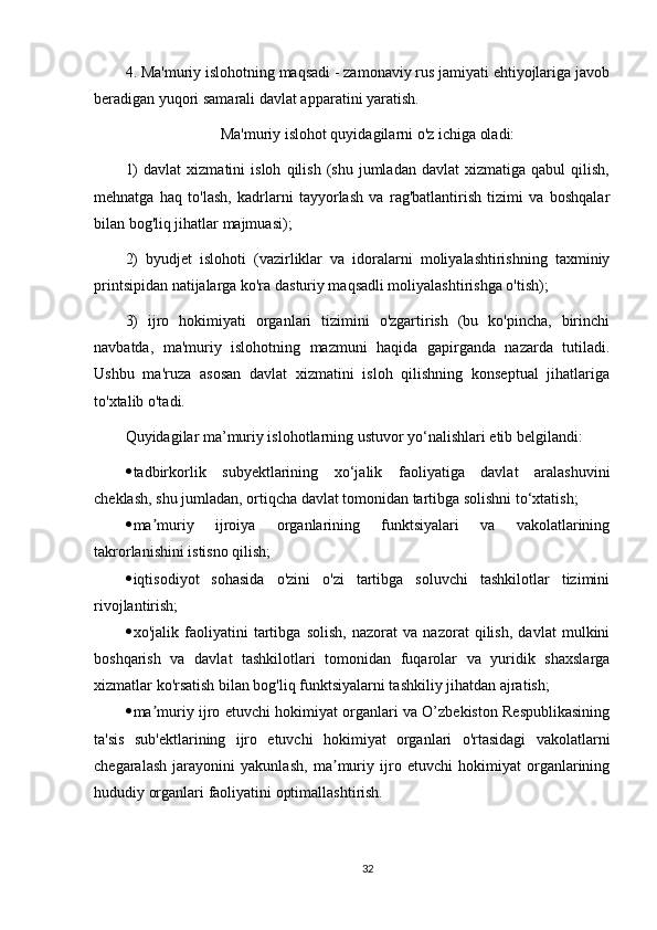 4. Ma'muriy islohotning maqsadi - zamonaviy rus jamiyati ehtiyojlariga javob
beradigan yuqori samarali davlat apparatini yaratish.
Ma'muriy islohot quyidagilarni o'z ichiga oladi:
1)   davlat   xizmatini   isloh   qilish   (shu  jumladan   davlat   xizmatiga   qabul   qilish,
mehnatga   haq   to'lash,   kadrlarni   tayyorlash   va   rag'batlantirish   tizimi   va   boshqalar
bilan bog'liq jihatlar majmuasi);
2)   byudjet   islohoti   (vazirliklar   va   idoralarni   moliyalashtirishning   taxminiy
printsipidan natijalarga ko'ra dasturiy maqsadli moliyalashtirishga o'tish);
3)   ijro   hokimiyati   organlari   tizimini   o'zgartirish   (bu   ko'pincha,   birinchi
navbatda,   ma'muriy   islohotning   mazmuni   haqida   gapirganda   nazarda   tutiladi.
Ushbu   ma'ruza   asosan   davlat   xizmatini   isloh   qilishning   konseptual   jihatlariga
to'xtalib o'tadi.
Quyidagilar ma’muriy islohotlarning ustuvor yo‘nalishlari etib belgilandi:
 tadbirkorlik   subyektlarining   xo‘jalik   faoliyatiga   davlat   aralashuvini
cheklash, shu jumladan, ortiqcha davlat tomonidan tartibga solishni to‘xtatish;
 ma muriy   ijroiya   organlarining   funktsiyalari   va   vakolatlariningʼ
takrorlanishini istisno qilish;
 iqtisodiyot   sohasida   o'zini   o'zi   tartibga   soluvchi   tashkilotlar   tizimini
rivojlantirish;
 xo'jalik   faoliyatini   tartibga   solish,   nazorat   va   nazorat   qilish,   davlat   mulkini
boshqarish   va   davlat   tashkilotlari   tomonidan   fuqarolar   va   yuridik   shaxslarga
xizmatlar ko'rsatish bilan bog'liq funktsiyalarni tashkiliy jihatdan ajratish;
 ma muriy ijro etuvchi hokimiyat organlari va O’zbekiston Respublikasining
ʼ
ta'sis   sub'ektlarining   ijro   etuvchi   hokimiyat   organlari   o'rtasidagi   vakolatlarni
chegaralash   jarayonini   yakunlash,   ma muriy   ijro   etuvchi   hokimiyat   organlarining	
ʼ
hududiy organlari faoliyatini optimallashtirish.
32 