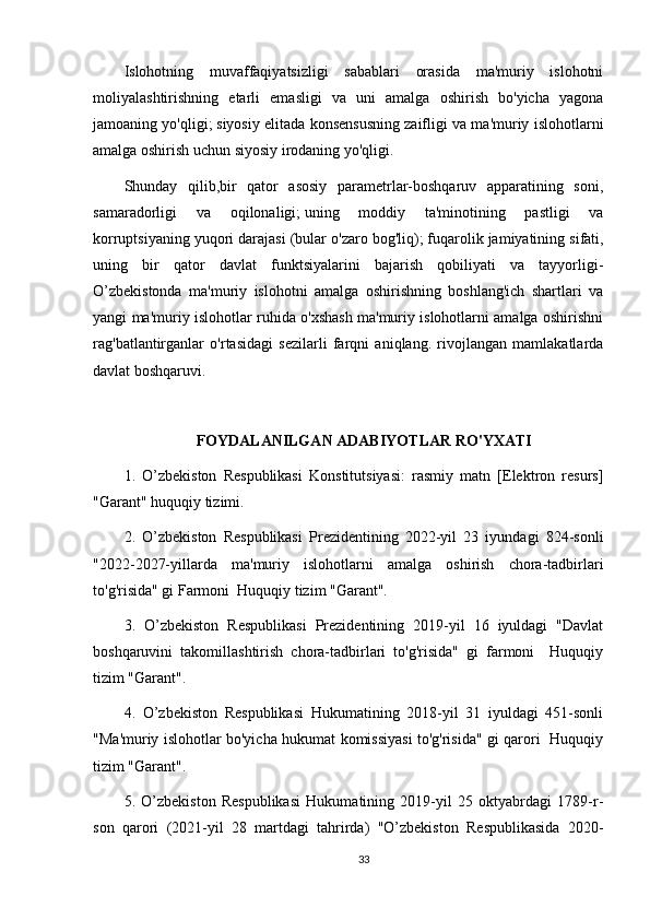 Islohotning   muvaffaqiyatsizligi   sabablari   orasida   ma'muriy   islohotni
moliyalashtirishning   etarli   emasligi   va   uni   amalga   oshirish   bo'yicha   yagona
jamoaning yo'qligi;   siyosiy elitada konsensusning zaifligi va ma'muriy islohotlarni
amalga oshirish uchun siyosiy irodaning yo'qligi.
Shunday   qilib,bir   qator   asosiy   parametrlar-boshqaruv   apparatining   soni,
samaradorligi   va   oqilonaligi;   uning   moddiy   ta'minotining   pastligi   va
korruptsiyaning yuqori darajasi (bular o'zaro bog'liq);   fuqarolik jamiyatining sifati,
uning   bir   qator   davlat   funktsiyalarini   bajarish   qobiliyati   va   tayyorligi-
O’zbekistonda   ma'muriy   islohotni   amalga   oshirishning   boshlang'ich   shartlari   va
yangi ma'muriy islohotlar ruhida o'xshash ma'muriy islohotlarni amalga oshirishni
rag'batlantirganlar   o'rtasidagi   sezilarli   farqni   aniqlang.   rivojlangan   mamlakatlarda
davlat boshqaruvi.
FOYDALANILGAN ADABIYOTLAR   RO'YXATI
1.   O’zbekiston   Respublikasi   Konstitutsiyasi:   rasmiy   matn   [Elektron   resurs]
"Garant" huquqiy tizimi.
2.   O’zbekiston   Respublikasi   Prezidentining   2022-yil   23   iyundagi   824-sonli
"2022-2027-yillarda   ma'muriy   islohotlarni   amalga   oshirish   chora-tadbirlari
to'g'risida" gi Farmoni  Huquqiy tizim "Garant".
3.   O’zbekiston   Respublikasi   Prezidentining   2019-yil   16   iyuldagi   "Davlat
boshqaruvini   takomillashtirish   chora-tadbirlari   to'g'risida"   gi   farmoni     Huquqiy
tizim "Garant".
4.   O’zbekiston   Respublikasi   Hukumatining   2018-yil   31   iyuldagi   451-sonli
"Ma'muriy islohotlar bo'yicha hukumat komissiyasi to'g'risida" gi qarori   Huquqiy
tizim "Garant".
5.   O’zbekiston   Respublikasi   Hukumatining   2019-yil   25   oktyabrdagi   1789-r-
son   qarori   (2021-yil   28   martdagi   tahrirda)   "O’zbekiston   Respublikasida   2020-
33 