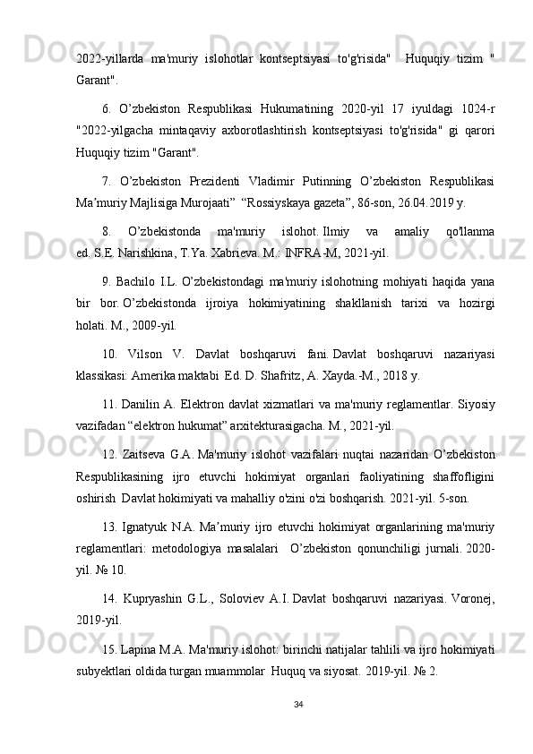 2022-yillarda   ma'muriy   islohotlar   kontseptsiyasi   to'g'risida"     Huquqiy   tizim   "
Garant".
6.   O’zbekiston   Respublikasi   Hukumatining   2020-yil   17   iyuldagi   1024-r
"2022-yilgacha   mintaqaviy   axborotlashtirish   kontseptsiyasi   to'g'risida"   gi   qarori
Huquqiy tizim "Garant".
7.   O’zbekiston   Prezidenti   Vladimir   Putinning   O’zbekiston   Respublikasi
Ma muriy Majlisiga Murojaati”  “Rossiyskaya gazeta”, 86-son, 26.04.2019 y.ʼ
8.   O’zbekistonda   ma'muriy   islohot.   Ilmiy   va   amaliy   qo'llanma
ed.   S.E.   Narishkina, T.Ya.   Xabrieva.   M.: INFRA-M, 2021-yil.
9.   Bachilo   I.L.   O’zbekistondagi   ma'muriy   islohotning   mohiyati   haqida   yana
bir   bor.   O’zbekistonda   ijroiya   hokimiyatining   shakllanish   tarixi   va   hozirgi
holati.   M., 2009-yil.
10.   Vilson   V.   Davlat   boshqaruvi   fani.   Davlat   boshqaruvi   nazariyasi
klassikasi: Amerika maktabi  Ed.   D. Shafritz, A. Xayda.-M., 2018 y.
11.   Danilin   A.   Elektron   davlat   xizmatlari   va   ma'muriy   reglamentlar.   Siyosiy
vazifadan “elektron hukumat” arxitekturasigacha.   M., 2021-yil.
12.   Zaitseva   G.A.   Ma'muriy   islohot   vazifalari   nuqtai   nazaridan   O’zbekiston
Respublikasining   ijro   etuvchi   hokimiyat   organlari   faoliyatining   shaffofligini
oshirish  Davlat hokimiyati va mahalliy o'zini o'zi boshqarish. 2021-yil. 5-son.
13.   Ignatyuk   N.A.   Ma muriy   ijro   etuvchi   hokimiyat   organlarining   ma'muriy	
ʼ
reglamentlari:   metodologiya   masalalari     O’zbekiston   qonunchiligi   jurnali.   2020-
yil. № 10.
14.   Kupryashin   G.L.,   Soloviev   A.I.   Davlat   boshqaruvi   nazariyasi.   Voronej,
2019-yil.
15. Lapina M.A.   Ma'muriy islohot: birinchi natijalar tahlili va ijro hokimiyati
subyektlari oldida turgan muammolar  Huquq va siyosat.   2019-yil. № 2.
34 