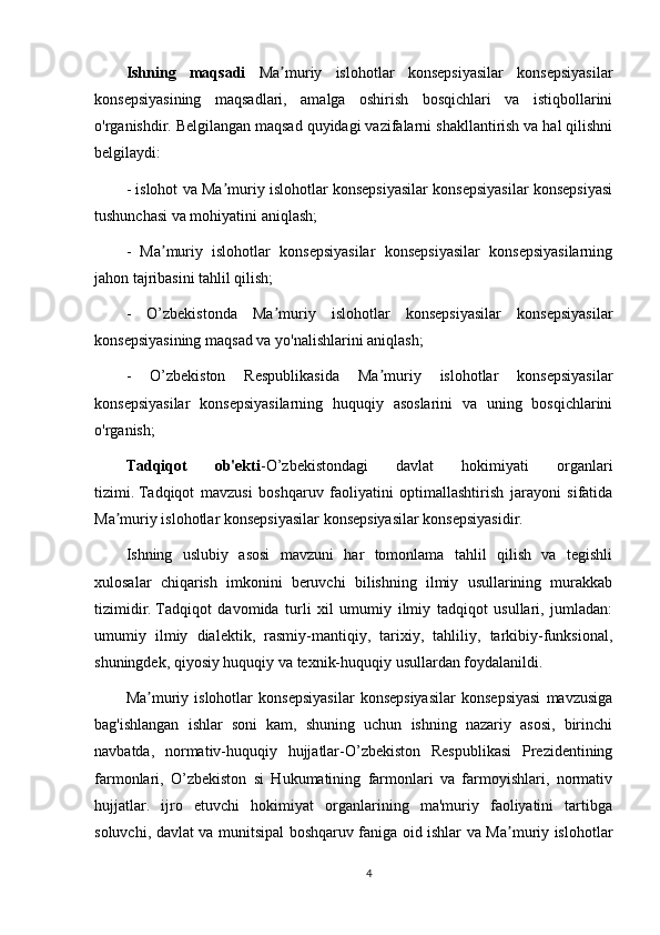 Ishning   maqsadi   Ma muriy   islohotlar   konsepsiyasilar   konsepsiyasilarʼ
konsepsiyasining   maqsadlari,   amalga   oshirish   bosqichlari   va   istiqbollarini
o'rganishdir.   Belgilangan maqsad quyidagi vazifalarni shakllantirish va hal qilishni
belgilaydi:
- islohot va Ma muriy islohotlar konsepsiyasilar konsepsiyasilar konsepsiyasi	
ʼ
tushunchasi va mohiyatini aniqlash;
-   Ma muriy   islohotlar   konsepsiyasilar   konsepsiyasilar   konsepsiyasilarning	
ʼ
jahon tajribasini tahlil qilish;
-   O’zbekistonda   Ma muriy   islohotlar   konsepsiyasilar   konsepsiyasilar	
ʼ
konsepsiyasining maqsad va yo'nalishlarini aniqlash;
-   O’zbekiston   Respublikasida   Ma muriy   islohotlar   konsepsiyasilar	
ʼ
konsepsiyasilar   konsepsiyasilarning   huquqiy   asoslarini   va   uning   bosqichlarini
o'rganish;
Tadqiqot   ob'ekti -O’zbekistondagi   davlat   hokimiyati   organlari
tizimi.   Tadqiqot   mavzusi   boshqaruv   faoliyatini   optimallashtirish   jarayoni   sifatida
Ma muriy islohotlar konsepsiyasilar konsepsiyasilar konsepsiyasidir.	
ʼ
Ishning   uslubiy   asosi   mavzuni   har   tomonlama   tahlil   qilish   va   tegishli
xulosalar   chiqarish   imkonini   beruvchi   bilishning   ilmiy   usullarining   murakkab
tizimidir.   Tadqiqot   davomida   turli   xil   umumiy   ilmiy   tadqiqot   usullari,   jumladan:
umumiy   ilmiy   dialektik,   rasmiy-mantiqiy,   tarixiy,   tahliliy,   tarkibiy-funksional,
shuningdek, qiyosiy huquqiy va texnik-huquqiy usullardan foydalanildi.
Ma muriy   islohotlar   konsepsiyasilar   konsepsiyasilar   konsepsiyasi   mavzusiga	
ʼ
bag'ishlangan   ishlar   soni   kam,   shuning   uchun   ishning   nazariy   asosi,   birinchi
navbatda,   normativ-huquqiy   hujjatlar-O’zbekiston   Respublikasi   Prezidentining
farmonlari,   O’zbekiston   si   Hukumatining   farmonlari   va   farmoyishlari,   normativ
hujjatlar.   ijro   etuvchi   hokimiyat   organlarining   ma'muriy   faoliyatini   tartibga
soluvchi, davlat va munitsipal boshqaruv faniga oid ishlar va Ma muriy islohotlar	
ʼ
4 