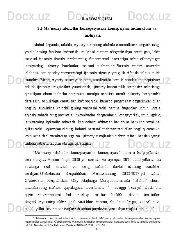 II.ASOSIY QISM
2.1.Ma muriy islohotlar konsepsiyasilar konsepsiyasiʼ   tushunchasi va
mohiyati.
Islohot deganda, odatda, siyosiy tizimning alohida elementlarini o'zgartirishga
yoki   ularning   faoliyat   ko'rsatish   usullarini   qisman   o'zgartirishga   qaratilgan,   lekin
mavjud   ijtimoiy-siyosiy   tuzilmaning   fundamental   asoslariga   ta'sir   qilmaydigan
jamiyatdagi   siyosiy   harakatlar   majmui   tushuniladi.Rasmiy   nuqtai   nazardan
islohotni   har   qanday   mazmundagi   ijtimoiy-siyosiy   yangilik   sifatida   talqin   qilish
mumkin.   Biroq, siyosiy nazariyada ham, amaliyotda ham islohotlar kontseptsiyasi
odatda  ijtimoiy  tengsizlikni  yumshatish,   ijtimoiy  barqarorlik darajasini  oshirishga
qaratilgan   chora-tadbirlar   majmuini   amalga   oshirish   orqali   ijtimoiy   barqarorlik
darajasini  oshirishga qaratilgan ko'proq yoki  kamroq progressiv  o'zgarishlar bilan
bog'liq.   aholining   ko'pchiligining   yashashi   yoki   barcha   fuqarolar   uchun   ikkala
siyosiy sohada teng potentsial imkoniyatlar chegaralarini kengaytirish,   shuningdek,
jamiyatning   iqtisodiy   sohasida.   Islohotlarni   o'tkazish   har   doim   ham   inqirozni   hal
qilish yoki inqirozdan oldingi holatni bartaraf etish zarurati bilan bog'liq emas - u
ko'pincha   faol   xarakterga   ega   va   ijtimoiy   rivojlanish   uchun   sifat   jihatidan   yangi
imkoniyatlarni taqdim etishga qaratilgan.
“Ma muriy   islohotlar   konsepsiyasilar   konsepsiyasi”   atamasi   ko p-yillardan	
ʼ ʻ
beri   mavjud.   Ammo   faqat   2020-yil   oxirida   va   ayniqsa   2021-2022-yillarda.   bu
so'zlarga   real,   radikal   va   keng   ko'lamli   davlat   ishining   xarakteri
berilgan.   O’zbekiston   Respublikasi   Prezidentining   2022-2027-yil   uchun
O’zbekiston   Respublikasi   Oliy   Majlisiga   Murojaatnomasida   "islohot"   chora-
tadbirlarining   ma'nosi   quyidagicha   tavsiflanadi:   "...   so'nggi   besh-yil   ichida   biz
qiyin   muammolarni   hal   qilishga   majbur   bo'ldik.   davlat   institutlari
degradatsiyasining   oldini   olish   vazifalari.   Ammo,   shu   bilan   birga,   ular-yillar   va
o'nlab-yillar davomida rivojlanish uchun poydevor yaratishga majbur edilar ... ".  1
1
  Xabrieva   T.Ya.,   Nozdrachev   A.F.,   Tixomirov   Yu.A.   Maʼmuriy   islohotlar   konsepsiyasilar   konsepsiyasi:
muammolar va echimlar O’zbekistonda Maʼmuriy islohotlar konsepsiyasilar konsepsiyasi: ilmiy va amaliy qo'llanma
Ed. S.E. Narishkina, T.Ya. Xabrieva. Moskva: INFRA-M. 2005. S. 1 - 53.
6 