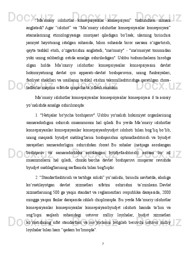 “Ma muriy   islohotlar   konsepsiyasilar   konsepsiyasi”   tushunchasi   nimaniʼ
anglatadi?   Agar   “islohot”   va   “Ma muriy   islohotlar   konsepsiyasilar   konsepsiyasi”	
ʼ
atamalarining   etimologiyasiga   murojaat   qiladigan   bo‘lsak,   ularning   birinchisi
jamiyat   hayotining   istalgan   sohasida,   bilim   sohasida   biror   narsani   o‘zgartirish,
qayta   tashkil   etish,   o‘zgartirishni   anglatadi;   "ma'muriy"   -   "ma'muriyat   tomonidan
yoki  uning rahbarligi  ostida amalga  oshiriladigan".   Ushbu tushunchalarni  hisobga
olgan   holda   Ma muriy   islohotlar   konsepsiyasilar   konsepsiyasini   davlat	
ʼ
hokimiyatining   davlat   ijro   apparati–davlat   boshqaruvini,   uning   funksiyalari,
faoliyat shakllari va usullarini tashkil etishni takomillashtirishga qaratilgan chora-
tadbirlar majmui sifatida qisqacha ta’riflash mumkin.
Ma muriy islohotlar konsepsiyasilar  konsepsiyasilar  konsepsiyasi  6 ta asosiy	
ʼ
yo nalishda amalga oshirilmoqda:	
ʻ
1.   "Natijalar   bo'yicha   boshqaruv".   Ushbu   yo'nalish   hokimiyat   organlarining
samaradorligini   oshirish   muammosini   hal   qiladi.   Bu   yerda   Ma muriy   islohotlar	
ʼ
konsepsiyasilar   konsepsiyasilar   konsepsiyasibyudjet   islohoti   bilan   bog liq   bo lib,	
ʻ ʻ
uning   maqsadi   byudjet   mablag larini   boshqarishni   optimallashtirish   va   byudjet	
ʻ
xarajatlari   samaradorligini   oshirishdan   iborat.   Bu   sohalar   (natijaga   asoslangan
boshqaruv   va   samaradorlikka   asoslangan   byudjetlashtirish)   asosan   bir   xil
muammolarni   hal   qiladi,   chunki   barcha   davlat   boshqaruvi   muqarrar   ravishda
byudjet mablag'larining sarflanishi bilan bog'liqdir.
2. “Standartlashtirish va tartibga solish” yo‘nalishi, birinchi navbatda, aholiga
ko‘rsatilayotgan   davlat   xizmatlari   sifatini   oshirishni   ta’minlasin.   Davlat
xizmatlarining 500 ga yaqin standart va reglamentlari respublika darajasida, 2000
mingga yaqini fanlar darajasida ishlab chiqilmoqda.   Bu yerda Ma muriy islohotlar	
ʼ
konsepsiyasilar   konsepsiyasilar   konsepsiyasibyudjet   islohoti   hamda   ta lim   va	
ʼ
sog liqni   saqlash   sohasidagi   ustuvor   milliy   loyihalar,   budjet   xizmatlari	
ʻ
ko rsatishning   sifat   standartlari   va   me yorlarini   belgilab   beruvchi   ustuvor   milliy
ʻ ʼ
loyihalar bilan ham “qadam bo lmoqda”.	
ʻ
7 