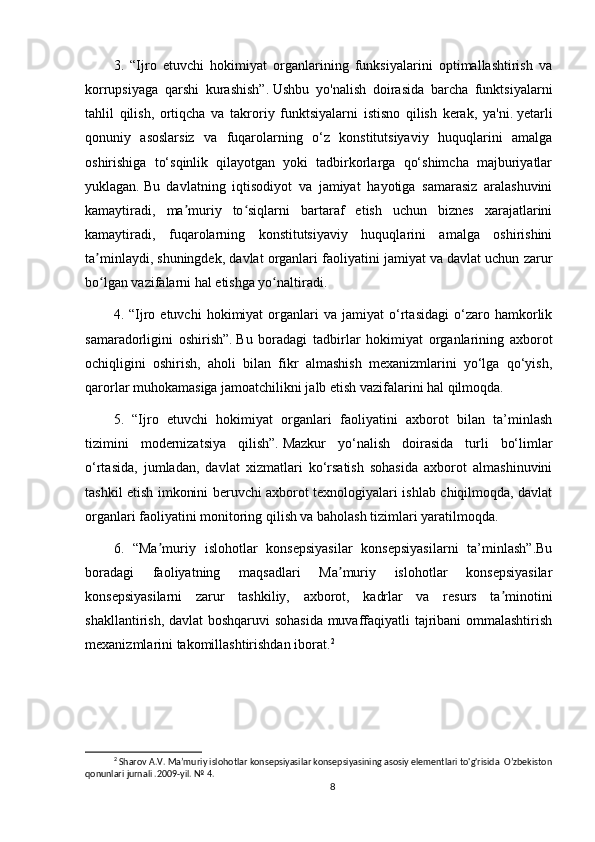3.   “Ijro   etuvchi   hokimiyat   organlarining   funksiyalarini   optimallashtirish   va
korrupsiyaga   qarshi   kurashish”.   Ushbu   yo'nalish   doirasida   barcha   funktsiyalarni
tahlil   qilish,   ortiqcha   va   takroriy   funktsiyalarni   istisno   qilish   kerak,   ya'ni.   yetarli
qonuniy   asoslarsiz   va   fuqarolarning   o‘z   konstitutsiyaviy   huquqlarini   amalga
oshirishiga   to‘sqinlik   qilayotgan   yoki   tadbirkorlarga   qo‘shimcha   majburiyatlar
yuklagan.   Bu   davlatning   iqtisodiyot   va   jamiyat   hayotiga   samarasiz   aralashuvini
kamaytiradi,   ma muriy   to siqlarni   bartaraf   etish   uchun   biznes   xarajatlariniʼ ʻ
kamaytiradi,   fuqarolarning   konstitutsiyaviy   huquqlarini   amalga   oshirishini
ta minlaydi, shuningdek, davlat organlari faoliyatini jamiyat va davlat uchun zarur	
ʼ
bo lgan vazifalarni hal etishga yo naltiradi.
ʻ ʻ
4.  “Ijro  etuvchi   hokimiyat   organlari   va   jamiyat   o‘rtasidagi   o‘zaro  hamkorlik
samaradorligini   oshirish”.   Bu   boradagi   tadbirlar   hokimiyat   organlarining   axborot
ochiqligini   oshirish,   aholi   bilan   fikr   almashish   mexanizmlarini   yo‘lga   qo‘yish,
qarorlar muhokamasiga jamoatchilikni jalb etish vazifalarini hal qilmoqda.
5.   “Ijro   etuvchi   hokimiyat   organlari   faoliyatini   axborot   bilan   ta’minlash
tizimini   modernizatsiya   qilish”.   Mazkur   yo‘nalish   doirasida   turli   bo‘limlar
o‘rtasida,   jumladan,   davlat   xizmatlari   ko‘rsatish   sohasida   axborot   almashinuvini
tashkil etish imkonini beruvchi axborot texnologiyalari ishlab chiqilmoqda, davlat
organlari faoliyatini monitoring qilish va baholash tizimlari yaratilmoqda.
6.   “Ma muriy   islohotlar   konsepsiyasilar   konsepsiyasilarni   ta’minlash”.Bu	
ʼ
boradagi   faoliyatning   maqsadlari   Ma muriy   islohotlar   konsepsiyasilar	
ʼ
konsepsiyasilarni   zarur   tashkiliy,   axborot,   kadrlar   va   resurs   ta minotini	
ʼ
shakllantirish, davlat boshqaruvi  sohasida muvaffaqiyatli tajribani ommalashtirish
mexanizmlarini takomillashtirishdan iborat. 2
2
 Sharov A.V. Maʼmuriy islohotlar konsepsiyasilar konsepsiyasining asosiy elementlari to'g'risida  O’zbekiston
qonunlari jurnali .2009-yil. № 4.
8