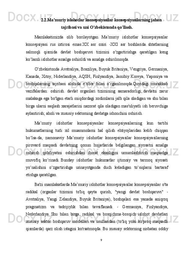 2.2.Ma muriy islohotlar konsepsiyasilar konsepsiyasilarning jahonʼ
tajribasi va uni O’zbekistonda qo'llash.
Mamlakatimizda   olib   borilayotgan   Ma muriy   islohotlar   konsepsiyasilar	
ʼ
konsepsiyasi   rus   ixtirosi   emas.XX   asr   oxiri   -XXI   asr   boshlarida.   shtatlarning
salmoqli   qismida   davlat   boshqaruvi   tizimini   o zgartirishga   qaratilgan   keng	
ʻ
ko lamli islohotlar amalga oshirildi va amalga oshirilmoqda.	
ʻ
O’zbekistonda Avstraliya, Braziliya, Buyuk Britaniya, Vengriya, Germaniya,
Kanada,   Xitoy,   Niderlandiya,   AQSH,   Finlyandiya,   Janubiy   Koreya,   Yaponiya   va
boshqalarning   tajribasi   alohida   e’tibor   bilan   o‘rganilmoqda.Quyidagi   murakkab
vazifalardan:   oshirish.   davlat   organlari   tizimining   samaradorligi;   davlatni   zarur
malakaga ega bo'lgan etarli miqdordagi xodimlarni jalb qila oladigan va shu bilan
birga ularni saqlash  xarajatlarini  nazorat qila oladigan mas'uliyatli  ish beruvchiga
aylantirish;   aholi va xususiy sektorning davlatga ishonchini oshirish.
Ma muriy   islohotlar   konsepsiyasilar   konsepsiyasilarning   kun   tartibi	
ʼ
hukumatlarning   turli   xil   muammolarni   hal   qilish   ehtiyojlaridan   kelib   chiqqan
bo lsa-da,   zamonaviy   Ma muriy   islohotlar   konsepsiyasilar   konsepsiyasilarning	
ʻ ʼ
pirovard   maqsadi   davlatning   qonun   hujjatlarida   belgilangan   siyosatni   amalga
oshirish   qobiliyatini   oshirishdan   iborat   ekanligini   umumlashtirish   maqsadga
muvofiq   ko rinadi.	
ʻ   Bunday   islohotlar   hukumatlar   ijtimoiy   va   tarmoq   siyosati
yo‘nalishini   o‘zgartirishga   urinayotganda   duch   keladigan   to‘siqlarni   bartaraf
etishga qaratilgan.
Ba'zi mamlakatlarda Ma muriy islohotlar konsepsiyasilar konsepsiyasilar o'ta	
ʼ
radikal   (organlar   tizimini   to'liq   qayta   qurish,   "yangi   davlat   boshqaruvi"   -
Avstraliya,   Yangi   Zelandiya,   Buyuk   Britaniya),   boshqalari   esa   yanada   aniqroq
pragmatizm   va   tadrijiylik   bilan   tavsiflanadi   -   Germaniya,   Finlyandiya,
Nederlandiya.   Shu   bilan   birga,   radikal   va   bosqichma-bosqich   islohot   davlatlari
xususiy   sektor   boshqaruv   modellari   va   usullaridan   (to'liq   yoki   ko'proq   maqsadli
qismlarda) qarz olish istagini ko'rsatmoqda.   Bu xususiy sektorning nisbatan oddiy
9 