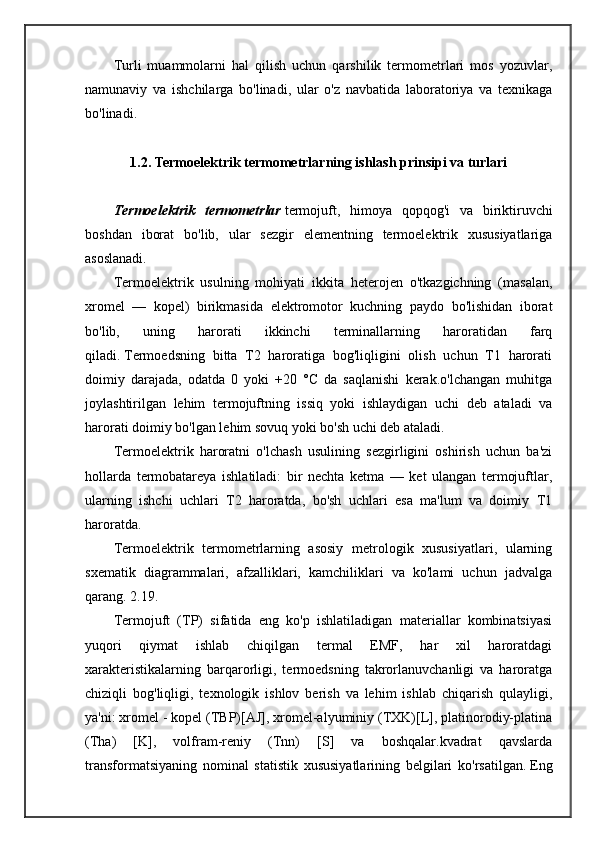 Turli   muammolarni   hal   qilish   uchun   qarshilik   termometrlari   mos   yozuvlar,
namunaviy   va   ishchilarga   bo'linadi,   ular   o'z   navbatida   laboratoriya   va   texnikaga
bo'linadi.
1.2.  Termoelektrik termometrlarning ishlash prinsipi va turlari
Termoelektrik   termometrlar   termojuft,   himoya   qopqog'i   va   biriktiruvchi
boshdan   iborat   bo'lib,   ular   sezgir   elementning   termoelektrik   xususiyatlariga
asoslanadi.
Termoelektrik   usulning   mohiyati   ikkita   heterojen   o'tkazgichning   (masalan,
xromel   —   kopel)   birikmasida   elektromotor   kuchning   paydo   bo'lishidan   iborat
bo'lib,   uning   harorati   ikkinchi   terminallarning   haroratidan   farq
qiladi.   Termoedsning   bitta   T2   haroratiga   bog'liqligini   olish   uchun   T1   harorati
doimiy   darajada,   odatda   0   yoki   +20   °C   da   saqlanishi   kerak.o'lchangan   muhitga
joylashtirilgan   lehim   termojuftning   issiq   yoki   ishlaydigan   uchi   deb   ataladi   va
harorati doimiy bo'lgan lehim sovuq yoki bo'sh uchi deb ataladi.
Termoelektrik   haroratni   o'lchash   usulining   sezgirligini   oshirish   uchun   ba'zi
hollarda   termobatareya   ishlatiladi:   bir   nechta   ketma   —   ket   ulangan   termojuftlar,
ularning   ishchi   uchlari   T2   haroratda,   bo'sh   uchlari   esa   ma'lum   va   doimiy   T1
haroratda.
Termoelektrik   termometrlarning   asosiy   metrologik   xususiyatlari,   ularning
sxematik   diagrammalari,   afzalliklari,   kamchiliklari   va   ko'lami   uchun   jadvalga
qarang.   2.19.
Termojuft   (TP)   sifatida   eng   ko'p   ishlatiladigan   materiallar   kombinatsiyasi
yuqori   qiymat   ishlab   chiqilgan   termal   EMF,   har   xil   haroratdagi
xarakteristikalarning   barqarorligi,   termoedsning   takrorlanuvchanligi   va   haroratga
chiziqli   bog'liqligi,   texnologik   ishlov   berish   va   lehim   ishlab   chiqarish   qulayligi,
ya'ni: xromel - kopel (TBP)[AJ], xromel-alyuminiy (TXK)[L], platinorodiy-platina
(Tha)   [K],   volfram-reniy   (Tnn)   [S]   va   boshqalar.kvadrat   qavslarda
transformatsiyaning   nominal   statistik   xususiyatlarining   belgilari   ko'rsatilgan.   Eng 
