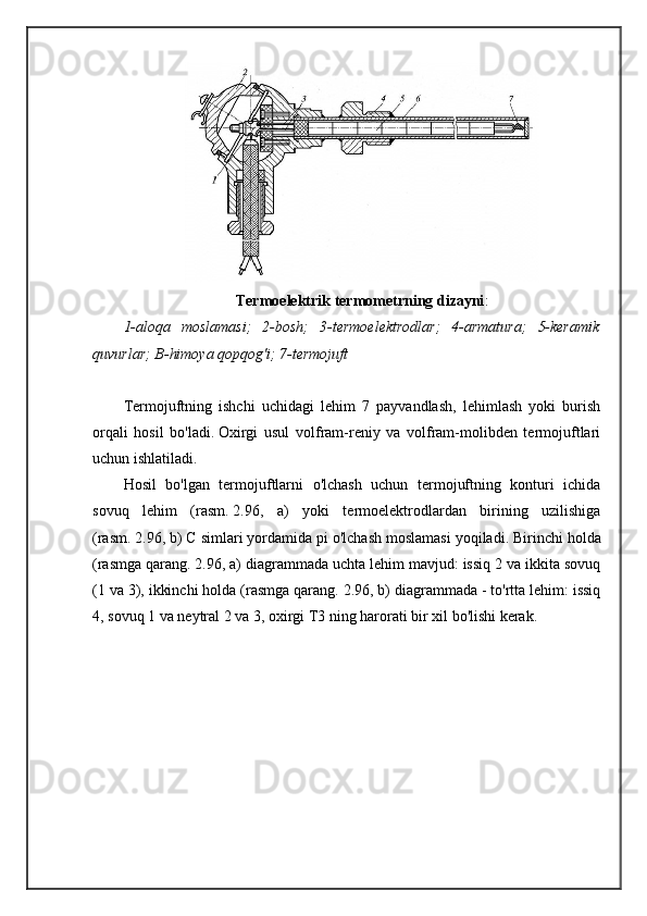 Termoelektrik termometrning dizayni :
1-aloqa   moslamasi;   2-bosh;   3-termoelektrodlar;   4-armatura;   5-keramik
quvurlar; B-himoya qopqog'i; 7-termojuft
Termojuftning   ishchi   uchidagi   lehim   7   payvandlash,   lehimlash   yoki   burish
orqali   hosil   bo'ladi.   Oxirgi   usul   volfram-reniy   va   volfram-molibden   termojuftlari
uchun ishlatiladi.
Hosil   bo'lgan   termojuftlarni   o'lchash   uchun   termojuftning   konturi   ichida
sovuq   lehim   (rasm.   2.96,   a)   yoki   termoelektrodlardan   birining   uzilishiga
(rasm.   2.96, b) C simlari yordamida pi o'lchash moslamasi yoqiladi.   Birinchi holda
(rasmga qarang.   2.96, a) diagrammada uchta lehim mavjud: issiq 2 va ikkita sovuq
(1 va 3), ikkinchi holda (rasmga qarang.   2.96, b) diagrammada - to'rtta lehim: issiq
4, sovuq 1 va neytral 2 va 3, oxirgi T3 ning harorati bir xil bo'lishi kerak.