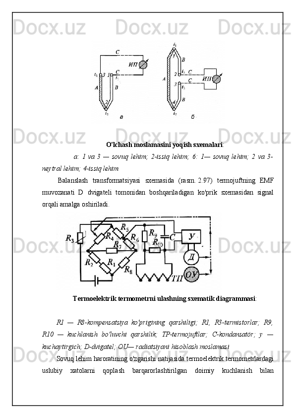 O'lchash moslamasini yoqish sxemalari :
a:   1   va   3   —   sovuq   lehim;   2-issiq   lehim;   6:   1—   sovuq   lehim;   2   va   3-
neytral lehim; 4-issiq lehim
  Balanslash   transformatsiyasi   sxemasida   (rasm.   2.97)   termojuftning   EMF
muvozanati   D   dvigateli   tomonidan   boshqariladigan   ko'prik   sxemasidan   signal
orqali amalga oshiriladi.
Termoelektrik termometrni ulashning sxematik diagrammasi :
R1   —   R8-kompensatsiya   ko'prigining   qarshiligi;   R1,   R3-termistorlar;   R9,
R10   —   kuchlanish   bo'luvchi   qarshilik;   TP-termojuftlar;   C-kondansatör;   y   —
kuchaytirgich; D-dvigatel; OU— radiatsiyani hisoblash moslamasi
Sovuq lehim haroratining o'zgarishi natijasida termoelektrik termometrlardagi
uslubiy   xatolarni   qoplash   barqarorlashtirilgan   doimiy   kuchlanish   bilan 