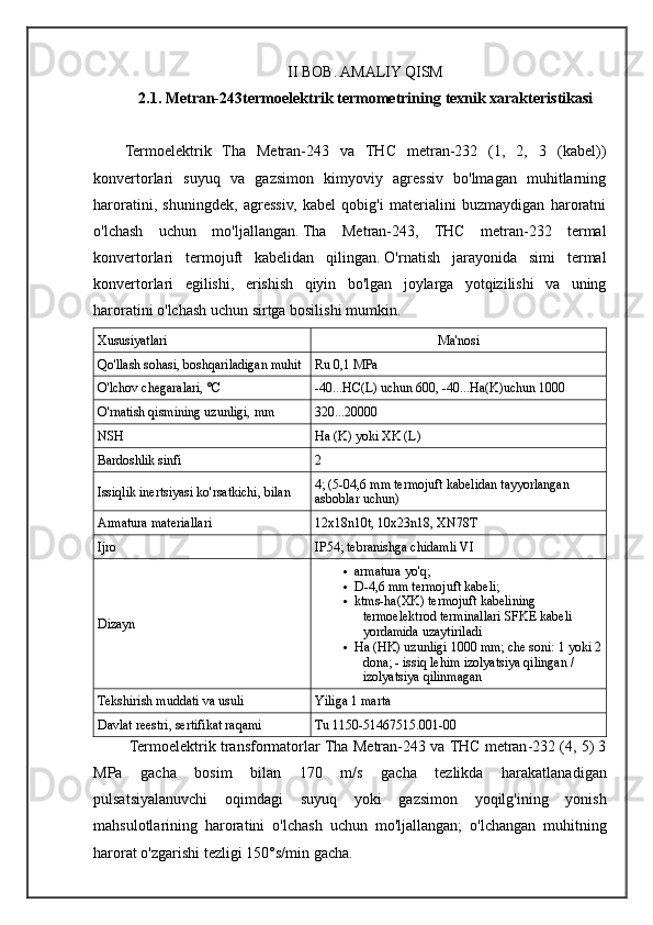 II BOB. AMALIY QISM
2.1.  Metran-243termoelektrik termometrining  texnik xarakteristikasi
Termoelektrik   Tha   Metran-243   va   THC   metran-232   (1,   2,   3   (kabel))
konvertorlari   suyuq   va   gazsimon   kimyoviy   agressiv   bo'lmagan   muhitlarning
haroratini,   shuningdek,   agressiv,   kabel   qobig'i   materialini   buzmaydigan   haroratni
o'lchash   uchun   mo'ljallangan.   Tha   Metran-243,   THC   metran-232   termal
konvertorlari   termojuft   kabelidan   qilingan.   O'rnatish   jarayonida   simi   termal
konvertorlari   egilishi,   erishish   qiyin   bo'lgan   joylarga   yotqizilishi   va   uning
haroratini o'lchash uchun sirtga bosilishi mumkin. 
Xususiyatlari Ma'nosi
Qo'llash sohasi, boshqariladigan muhit Ru 0,1 MPa
O'lchov chegaralari, °C -40...HC(L) uchun 600, -40...Ha(K)uchun 1000
O'rnatish qismining uzunligi, mm 320...20000
NSH Ha (K) yoki XK (L)
Bardoshlik sinfi 2
Issiqlik inertsiyasi ko'rsatkichi, bilan 4; (5-04,6 mm termojuft kabelidan tayyorlangan 
asboblar uchun)
Armatura materiallari 12x18n10t, 10x23n18, XN78T
Ijro IP54; tebranishga chidamli VI
Dizayn  armatura yo'q;
 D-4,6 mm termojuft kabeli;
 ktms-ha(XK) termojuft kabelining 
termoelektrod terminallari SFKE kabeli 
yordamida uzaytiriladi
 Ha (HK) uzunligi 1000 mm; che soni: 1 yoki 2
dona; - issiq lehim izolyatsiya qilingan / 
izolyatsiya qilinmagan
Tekshirish muddati va usuli Yiliga 1 marta
Davlat reestri, sertifikat raqami Tu 1150-51467515.001-00
  Termoelektrik   transformatorlar   Tha   Metran -243  va   THC   metran -232 (4, 5) 3
MPa   gacha   bosim   bilan   170   m / s   gacha   tezlikda   harakatlanadigan
pulsatsiyalanuvchi   oqimdagi   suyuq   yoki   gazsimon   yoqilg ' ining   yonish
mahsulotlarining   haroratini   o ' lchash   uchun   mo ' ljallangan ;   o ' lchangan   muhitning
harorat   o ' zgarishi   tezligi  150° s / min   gacha . 