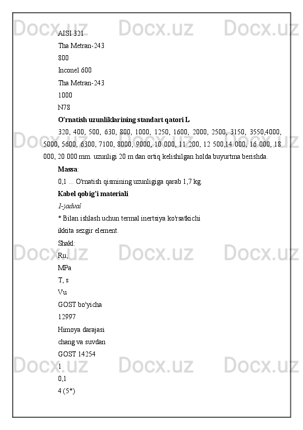 AISI 321
Tha Metran-243
800
Inconel 600
Tha Metran-243
1000
N78
O'rnatish uzunliklarining standart qatori L
320,   400,   500,   630,   800,   1000,   1250,   1600,   2000,   2500,   3150,   3550,4000,
5000, 5600, 6300, 7100, 8000, 9000, 10 000, 11 200, 12 500,14 000, 16 000, 18
000, 20 000 mm. uzunligi 20 m dan ortiq kelishilgan holda buyurtma berishda.
Massa :
0,1 ...   O'rnatish qismining uzunligiga qarab 1,7 kg.
Kabel qobig'i materiali
1-jadval
* Bilan ishlash uchun termal inertsiya ko'rsatkichi
ikkita sezgir element.
Shakl:
Ru,
MPa
T, s
Vu
GOST bo'yicha
12997
Himoya darajasi
chang va suvdan
GOST 14254
1
0,1
4 (5*) 