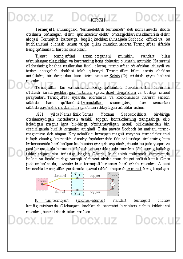 KIRISH
Termojuft ,   shuningdek,   "termoelektrik   termometr"   deb   nomlanuvchi,   ikkita
o'xshash   bo'lmagan   elektr   qurilmasidir   elektr   o'tkazgichlari   shakllantirish   elektr
aloqasi .   Termojuft   haroratga   bog'liq   kuchlanish   natijada   Seebeck   effekti   va   bu
kuchlanishni   o'lchash   uchun   talqin   qilish   mumkin   harorat .   Termojuftlar   sifatida
keng qo'llaniladi   harorat sensorlari . 
Tijorat   termojuftlari   arzon,   o'zgarishi   mumkin,   standart   bilan
ta'minlangan   ulagichlar , va haroratning keng doirasini o'lchashi mumkin.   Haroratni
o'lchashning boshqa usullaridan farqli  o'laroq, termojuftlar o'z-o'zidan ishlaydi  va
tashqi   qo'zg'alish   shaklini   talab   qilmaydi.   Termojuftlar   bilan   asosiy   cheklov
aniqlikdir;   bir   darajadan   kam   tizim   xatolari   Selsiy   (D)   erishish   qiyin   bo'lishi
mumkin. 
Termojuftlar   fan   va   sanoatda   keng   qo'llaniladi.   Ilovalar   uchun   haroratni
o'lchash   kiradi   pechlar ,   gaz   turbinasi   egzoz,   dizel   dvigatellari   va   boshqa   sanoat
jarayonlari.   Termojuftlar   uylarda,   idoralarda   va   korxonalarda   harorat   sensori
sifatida   ham   qo'llaniladi   termostatlar ,   shuningdek,   olov   sensorlari
sifatida   xavfsizlik moslamalari   gaz bilan ishlaydigan asboblar uchun.
1821   yilda   Nemis   fizik   Tomas   Yoxann   Seebeck   ikkita   bir-biriga
o'xshamaydigan   metallardan   tashkil   topgan   kontaktlarning   zanglashiga   olib
keladigan   magnit   igna   bir-biriga   o'xshamaydigan   metall   birikmalaridan   biri
qizdirilganda   burilib   ketganini   aniqladi.   O'sha   paytda   Seebeck   bu   natijani   termo-
magnetizm   deb   atagan.   Keyinchalik   u   kuzatgan   magnit   maydon   termoelektr   toki
tufayli   ekanligi   ko'rsatildi.   Amaliy   foydalanishda   ikki   xil   turdagi   simlarning   bitta
birlashmasida hosil bo'lgan kuchlanish qiziqish uyg'otadi, chunki bu juda yuqori va
past haroratlarda haroratni o'lchash uchun ishlatilishi mumkin.   Voltajning kattaligi
ishlatiladigan   sim   turlariga   bog'liq.   Odatda,   kuchlanish   mikrovolt   diapazonida
bo'ladi va foydalanishga yaroqli o'lchovni olish uchun ehtiyot bo'lish kerak.   Oqim
juda oz bo'lsa-da, quvvatni bitta termojuft birikmasi hosil qilishi mumkin.   A kabi
bir nechta termojuftlar yordamida quvvat ishlab chiqarish   termopil , keng tarqalgan.
K   turi   termojuft   ( xromel – alumel )   standart   termojuft   o'lchov
konfiguratsiyasida.   O'lchangan   kuchlanish     haroratni   hisoblash   uchun   ishlatilishi
mumkin , harorat sharti bilan     ma'lum. 