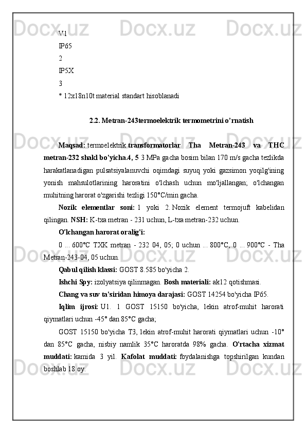 V1
IP65
2
IP5 Х
3
* 12x18n10t material standart hisoblanadi
2.2.  Metran-243termoelektrik termometrini o’rnatish
Maqsad:   termoelektrik   transformatorlar   Tha   Metran-243   va   THC
metran-232 shakl bo'yicha.4, 5  3 MPa gacha bosim bilan 170 m/s gacha tezlikda
harakatlanadigan   pulsatsiyalanuvchi   oqimdagi   suyuq   yoki   gazsimon   yoqilg'ining
yonish   mahsulotlarining   haroratini   o'lchash   uchun   mo'ljallangan;   o'lchangan
muhitning harorat o'zgarishi tezligi 150°C/min gacha.
Nozik   elementlar   soni:   1   yoki   2.   Nozik   element   termojuft   kabelidan
qilingan.  NSH:   K-txa metran - 231 uchun, L-txa metran-232 uchun. 
O'lchangan harorat oralig'i:
0   ...   600°C   TXK   metran   -   232   04,   05;   0   uchun   ...   800°C,   0   ...   900°C   -   Tha
Metran-243-04, 05 uchun.
Qabul qilish klassi:   GOST 8.585 bo'yicha 2. 
Ishchi Spy:   izolyatsiya qilinmagan.  Bosh materiali:   ak12 qotishmasi. 
Chang va suv ta'siridan himoya darajasi:   GOST 14254 bo'yicha IP65. 
Iqlim   ijrosi:   U1.   1   GOST   15150   bo'yicha,   lekin   atrof-muhit   harorati
qiymatlari uchun -45° dan 85°C gacha; 
GOST   15150   bo'yicha   T3,   lekin   atrof-muhit   harorati   qiymatlari   uchun   -10°
dan   85°C   gacha,   nisbiy   namlik   35°C   haroratda   98%   gacha.   O'rtacha   xizmat
muddati:   kamida   3   yil.   Kafolat   muddati:   foydalanishga   topshirilgan   kundan
boshlab 18 oy. 